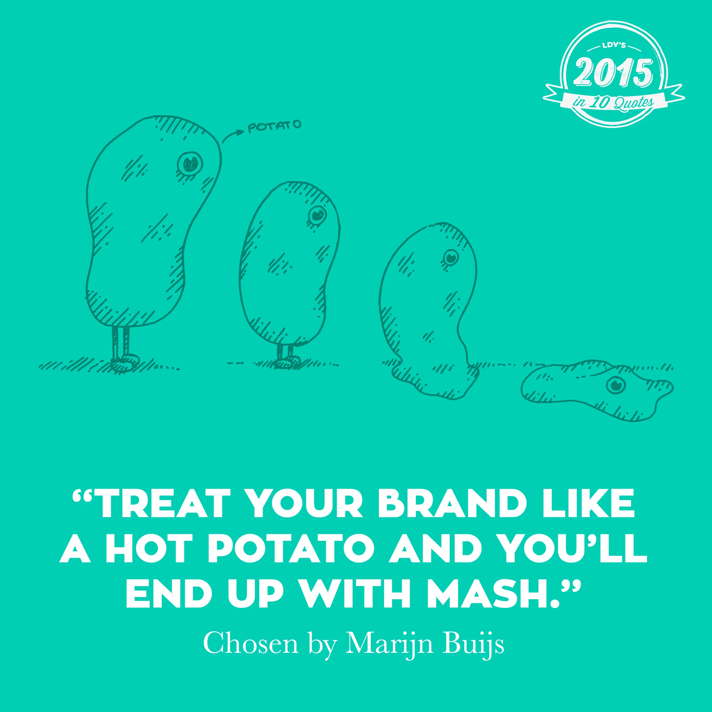 “Treat your brand like a hot potato and you’ll end up with mash.” – Marijn Buijs Building a brand takes time, it requires a brick-by-brick approach. Today’s rapidly changing environment has made some companies behave as if their brand were a hot potato, which leads to panic reactions, and a domino effect of wrong decisions. I’m glad we were able to convince some of our long-term clients not to treat their brands like hot potatoes. Instead, they decided to extend our partnership and continue building a strong brand that has its role in both today’s and tomorrow’s world. What’s more, some new clients decided to join us in starting to build a durable brand strategy. No crazy one-offs, but steady brand building. It takes guts to stay calm, but it’s the only right decision, otherwise you’ll end up with mashed potato for sure. And nobody wants to be mashed potato. #2015in10quotes #thisisLDV
Normal
0
21
false
false
false
EN-US
JA
X-NONE
/* Style Definitions */
table.MsoNormalTable
{mso-style-name:"Table Normal";
mso-tstyle-rowband-size:0;
mso-tstyle-colband-size:0;
mso-style-noshow:yes;
mso-style-priority:99;
mso-style-parent:"";
mso-padding-alt:0cm 5.4pt 0cm 5.4pt;
mso-para-margin:0cm;
mso-para-margin-bottom:.0001pt;
mso-pagination:widow-orphan;
font-size:12.0pt;
font-family:"Calibri",sans-serif;
mso-ascii-font-family:Calibri;
mso-ascii-theme-font:minor-latin;
mso-hansi-font-family:Calibri;
mso-hansi-theme-font:minor-latin;
mso-bidi-font-family:"Times New Roman";
mso-bidi-theme-font:minor-bidi;
mso-ansi-language:EN-US;
mso-fareast-language:EN-US;}