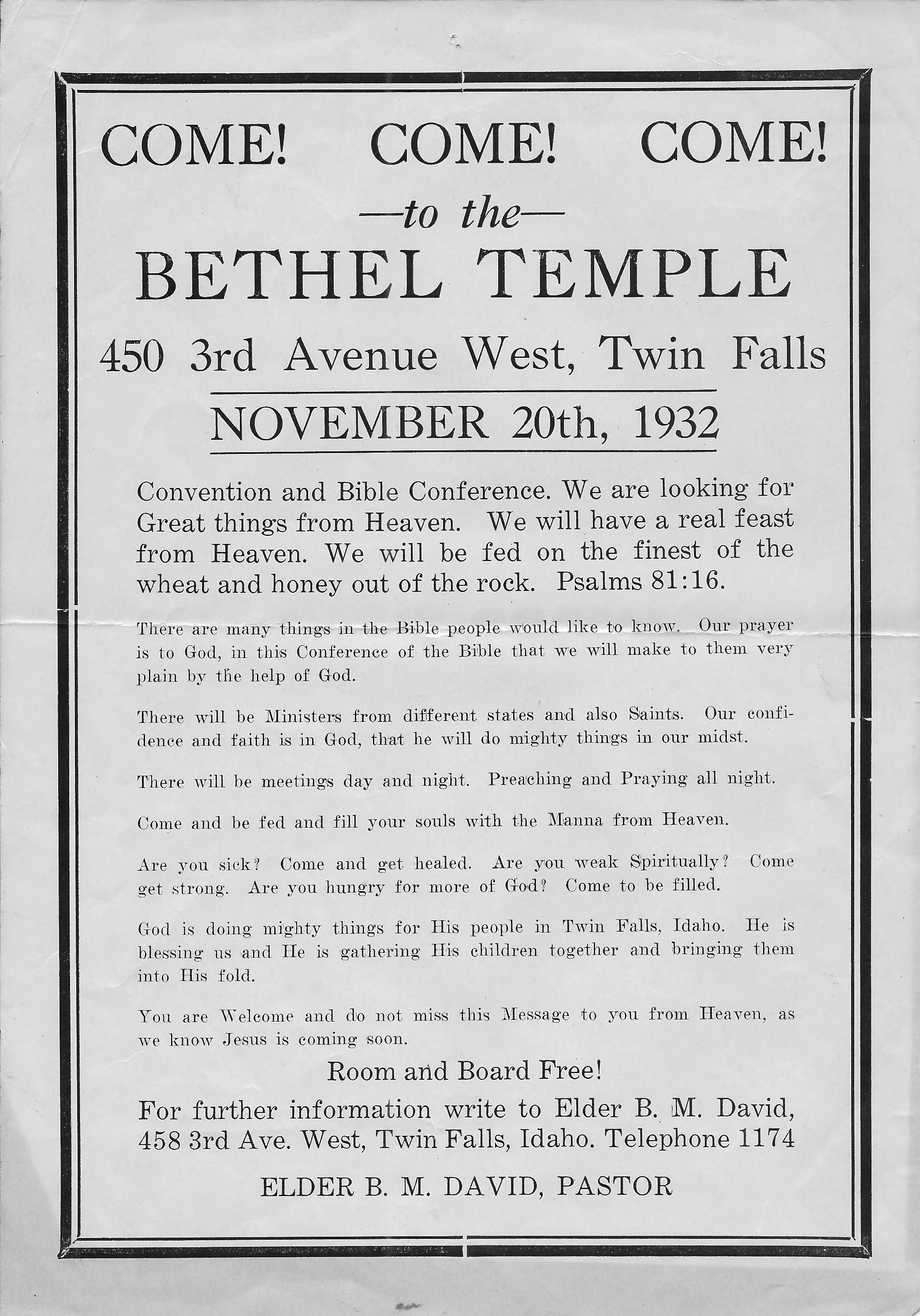Come! Come! Come! —to the— BETHEL TEMPLE 450 3rd Avenue West, Twin Falls November 20th, 1932 Convention and Bible Conference. We are looking for Great things from Heaven. We will have a real feast from Heaven. We will be fed of the finest of the wheat and honey out of the rock. Psalms 81:16 There are many things in the Bible people would like to know. Our prayer is to God, in this Conference of the Bible that we will make to them very pain by the help of God. There will be Ministers from different states and also Saints. Our confidence and faith is in God, that he will do mighty things in our midst. There will be meetings day and night. Preaching and Praying all night. Come and be fed and fill your souls with the Manna from Heaven. Are you sick? Come and get healed. Are you weak Spiritually? Come get strong. Are your hungry for more of God? Come to be filled. God is doing mights things for His people in Twin Falls, Idaho. He is blessing us and He is gathering His children together and bringing them into Hid fold. You are Welcome and do not miss this Message to you from Heaven, as we know Jesus is coming soon. Room and Board Free! For further information write to Elder B. M. David, 458 3rd Ave. West, Twin Falls, Idaho. Telephone 1174 ELDER B. M. DAVID, PASTOR