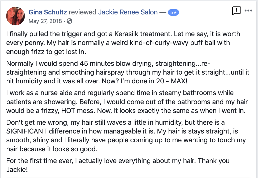 I finally pulled the trigger and got a Kerasilk treatment. Let me say, it is worth every penny. My hair is normally a weird kind-of-curly-wavy puff ball with enough frizz to get lost in. Normally I would spend 45 minutes blow drying, straightening...re-straightening and smoothing hairspray through my hair to get it straight...until it hit humidity and it was all over. Now? I’m done in 20 - MAX! I work as a nurse aide and regularly spend time in steamy bathrooms while patients are showering. Before, I would come out of the bathrooms and my hair would be a frizzy, HOT mess. Now, it looks exactly the same as when I went in. Don’t get me wrong, my hair still waves a little in humidity, but there is a SIGNIFICANT difference in how manageable it is. My hair is stays straight, is smooth, shiny and I literally have people coming up to me wanting to touch my hair because it looks so good. For the first time ever, I actually love everything about my hair. Thank you Jackie!