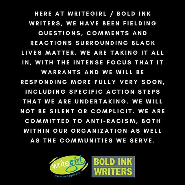 Here at WriteGirl / Bold Ink Writers, we have been fielding questions, comments and reactions surrounding Black Lives Matter. We are taking it all in, with the intense focus that it warrants and we will be responding more fully very soon, including s