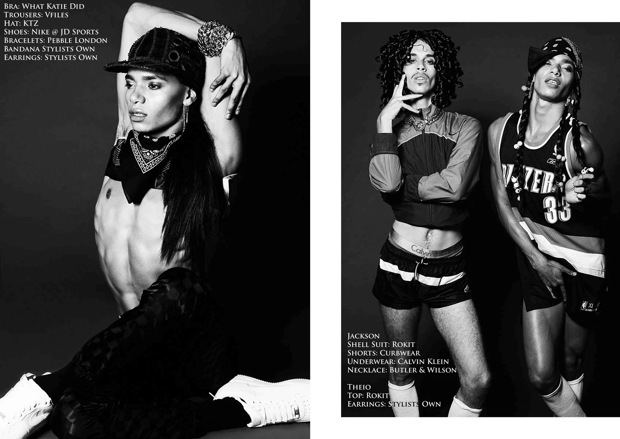 Left look: Bra: What Katie Did Trousers: Vfiles Hat: KTZ Shoes: Nike @ JD Sports Bracelets: Pebble London Bandana Stylists Own Earrings: Stylists Own Right looks: Jackson wears: Shell Suit: Rokit Shorts: Curbwear Underwear: Calvin Klein Necklace: Butler & Wilson Theio wears: Top: Rokit Earrings: Stylists Own