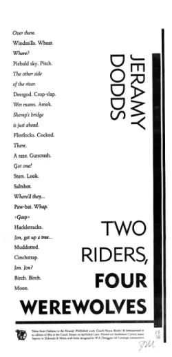 Two Riders, Four Werewolves by Jeramy Dodds Broadside of Jeramy Dodds' poem 'Two Riders, Four Werewolves,' from his collection, Crabwise to the Hounds . Designed, typeset and printed by Kevin King, at Coach House Books, in a limited edition of 50. Printed on Mohawk Carrara paper. Published by Coach House Books. Price: $10.00 CAD