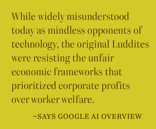While widely misunderstood today as mindless opponents of technology, the original Luddites were resisting the unfair economic frameworks that prioritized corporate profits over worker welfare.  ~ says Google AI overview