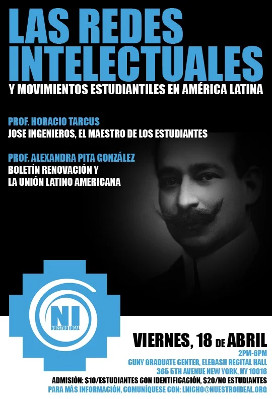 The Union Foundation & Nuestro Ideal, Inc. proudly invite you to "Las Redes Intelectuales y Movimientos Estudiantiles en Latinoamérica." A conversation about the collective efforts of Latino student groups and other networks who fought to bring about social change in the Americas during the early 1900s. We hope to reinvigorate and showcase the importance of the youth movement in the shaping of our society. Professor Horacio Tarcus will speak about: Jose Ingenieros (El Maestro de Los Estudiantes), his thinking and its development stages, from early Modernism to the Union Latinoamericana Professor Alexandra Pita Gonzalez will speak about: The Latin American network Union Latino Americana (ULA) through its Bulletin Renovacion. RSVP below and join us for this fantastic event. Get more information Register Now! I can't make it Alexandra Pita Gonzalez is a professor at Colima University in Colima, Mejico and holds a Ph.D. in History. She works at the Center for Historical Studies; her field of study is Intellectual History of Latin America and International Relations. Horacio Tarcus holds a Ph.D. in history from the National University of La Plata, is a professor at the University of Buenos Aires and a CONICET researcher. In 1998 he was one of the founders of CeDInCI (Research and Documentation Centre of Culture of the Left in Argentina), an institution now part of the National University of San Martín and which he is principal. In 2003 he obtained a grant from the Guggenheim Foundation to carry out the Biographical Dictionary of Argentina Left, first of its kind in Latin America, which Emecé published in 2007. Thank you for your attention and support. Please be aware this event will be held in Spanish with translators available for the Question and Answer period. We look forward to seeing you on April 18th. Sincerely, Alex Yepes | Luis Nicho Union Foundation | Nuestro Ideal, Inc.