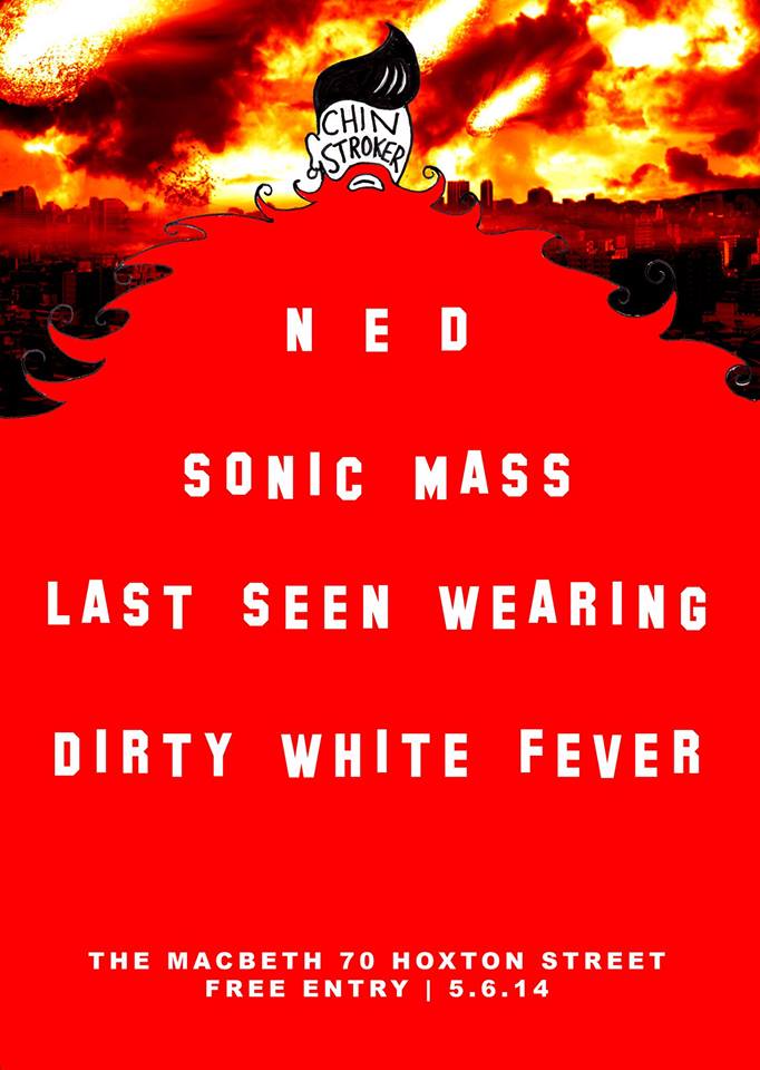 CHIN STROKER has curated a truly apocalyptic line up for Thursday 5th June at The Macbeth with... NED https://www.facebook.com/nedbanduk SONIC MASS https://www.facebook.com/SonicMass LAST SEEN WEARING https://www.facebook.com/lastseenwearing DIRTY WHITE FEVER https://www.facebook.com/DirtyWhiteFever MR. BLONDE on the decks FREE ENTRY Thursday 5th June