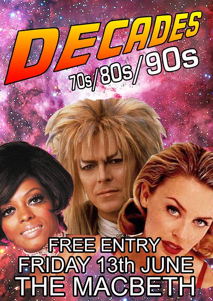 A brand new party night coming to The Macbeth. Friday nights are made for partying so come down, drink n dance, bump n grind, groove n wind. Decades is a night that does what it says on the tin. Absolute party classics spanning the 70s, 80s and 90s. Funk, Soul, Rock, Pop....Every song guaranteed to be a massive banger......orrr your money back... Just as well it's FREE ENTRY then eh!! Special Guest DJs include Jen McCauldron (Pure 80s) Muffy Summers (90s Night) Expect to hear: Fleetwood Mac/ Prince / Michael Jackson / Free / Whitney Houston / Madonna / Billy Joel / Diana Ross / Blondie / Thin Lizzy / Rolling Stones / Kiss / Chaka Khan / Shalamar / Hall and Oates / Michael McDonald / David Bowie / Carly Simon / Toto / Starship / James Brown / Rick James / Len / N Trance / Aretha Franklin / Tears For Fears / The Human League / Duran Duran / Whitesnake / The Runaways / Guns N Roses / Cameo / Tina Turner / Mariah Carey / Donna Summer / The Beatles / The Bee Gees / The Doobie Brothers / Steely Dan / Weezer / Warren G / Stevie Wonder / Curtis Mayfield....and loads more