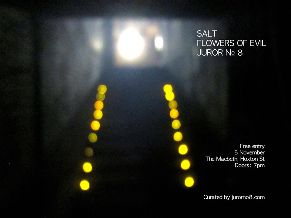 Rock 'n' roll from London's finest underground bands Free entry SALT http://atlasmusic.bandcamp.com/ The jangly, heavenly outfit formerly known as Atlas FLOWERS OF EVIL http://flowersofevil.bandcamp.com/ Inventive, dirty prog punk JUROR N° 8 http://jurorno8.bandcamp.com/ Rowdy, melodic post-hardcore