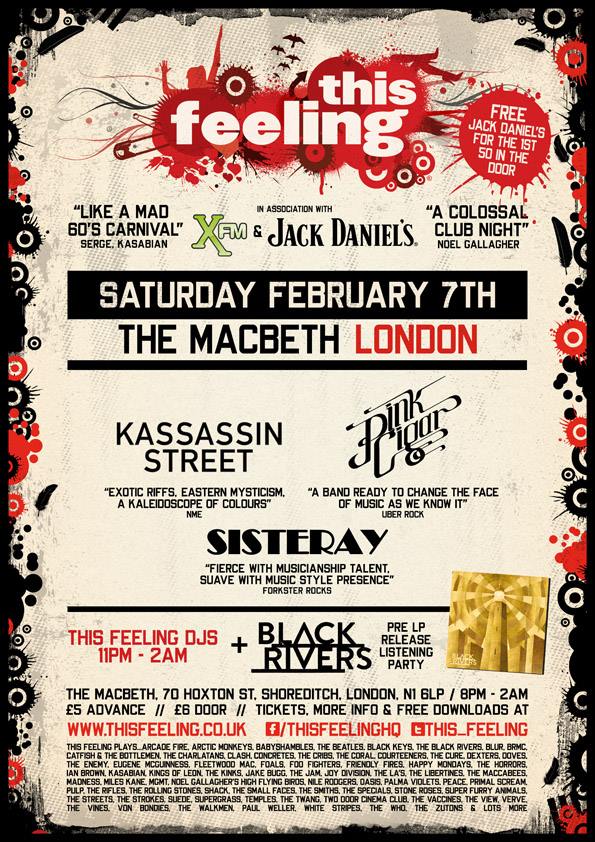 bands + DJs till 2am. £5 adv / £ 6 door *Free Jack Daniel's to the first 50 in* *click attending to be added + 1 to £5 all night entry list* **Black Rivers debut LP pre-release listening party upstairs 9pm - 11pm + signed albums & T-shirt give-aways** Advance tickets, info & free downloads > www.thisfeeling.co.uk/club *Live music 8pm - 11pm* Kassassin Street Pink Cigar Sisteray *DJs 11pm - 2am* This Feeling plays... Arcade Fire, Arctic Monkeys, Babyshambles, The Beatles, Black Keys, The Black Rivers, Blur, BRMC, Catfish & The Bottlemen, The Charlatans, Clash, Concretes, The Cribs, The Coral, Courteeners, The Cure, Dexters, Doves, The Enemy, Eugene McGuinness, Fleetwood Mac, Foals, Foo Fighters, Friendly Fires, Happy Mondays, The Horrors, Ian Brown, Kasabian, Kings Of Leon, The Kinks, Jake Bugg, The Jam, Joy Division, The La’s, The Libertines, The Maccabees, Madness, Miles Kane, MGMT, Noel Gallagher's High Flying Birds, Nile Rodgers, Oasis, Palma Violets, Peace, Primal Scream, Pulp, The Rifles, The Rolling Stones, Shack, The Small Faces, The Smiths, The Specials, Stone Roses, Super Furry Animals, The Streets, The Strokes, Suede, Supergrass, Temples, The Twang, Two Door Cinema Club, The Vaccines, The View, Verve, The Vines, Von Bondies, The Walkmen, Paul Weller, White Stripes, The Who, The Zutons & lots more