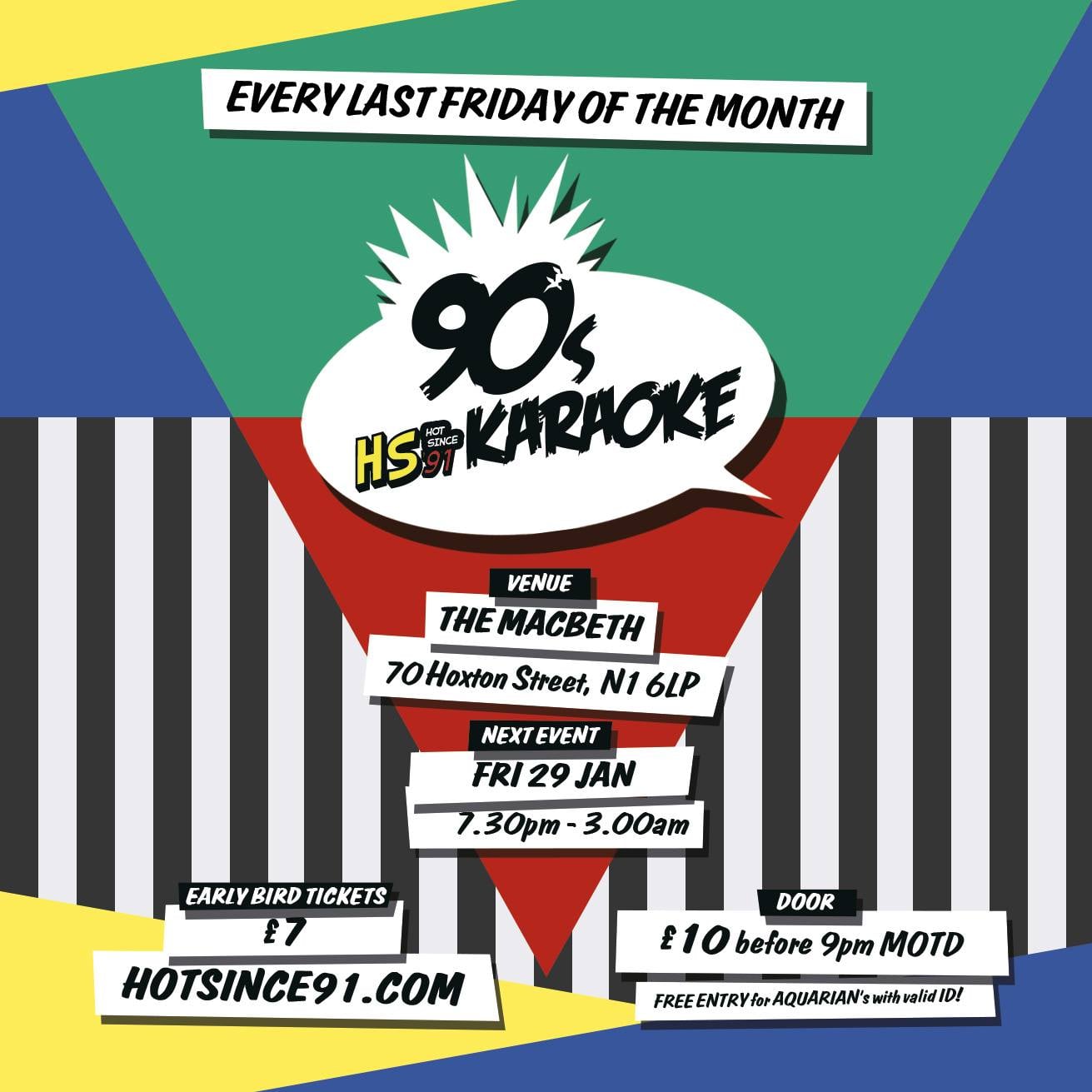 GREAT NEWS – WE’RE OFFICIALLY EVERY LAST FRIDAY OF THE MONTH @ THE MACBETH IN SHOREDITCH! If you’re a 90s junkie looking for a nostalgic fix – WE GOT YOU! 3 rooms of 90s throwbacks guaranteed to take you back to the good old days. -------------------------- ---------- ROOM 1: PRE-TURN UP/90S KARAOKE/VINTAGE POP-UP STORE/AFTERPARTY 0730pm – 0900pm: PRE-TURN UP DJ: Ruff N Tuff 0800pm – 0900pm: HAPPY HOUR Doubles for singles on all shots + 2 for 1 on Grolsch Beer! 0900pm – 1200am: FUN TIME PARTYING Karaoke, Free Fried Chicken, Free Candy Floss & Giveaways Hosted by Reuben Christian 0730pm – 1200am: VINTAGE POP-UP STORE Affordable hand picked vintage clothing – 90s sportswear, patterned shirts, denim + more 1200am – 0300am: AFTER PARTY Hip Hop • RnB • Bashment • Trap • Afrobeats • Jungle • Garage • Future Beats DJ: Ruff N Tuff Got what it takes to rock the party? VIEW OUR KARAOKE TRACK LIST hotsince91.uk/tracklist ------------------------------------ ROOM 2: 90S GAMES ROOM 0730pm – 0200am: VIDEO GAMES Super Nintendo & Sega Megadrive Tournaments 0730pm – 0200am: CLASSIC GAMES Jumbo Jenga, Giant Connect 4, A4 Playing Cards ------------------------------------ ROOM 3: 90S PHOTO BOOTH 0730pm – 1200am: PROFESSIONAL PHOTO BOOTH 90s Themed Props & Set Studio – Photography by Picturell.com INSTANT PRINT PHOTOS FOR £5 0730pm – 1200am: SERVE YOURSELFIE Selfie Booth with Lighting + 90s Themed Backdrop ------------------------------------ DRESS CODE: 90’s Wear Strongly Advised SUPER EARLY BIRD TICKETS: £5 EARLY BIRD TICKETS: £7 ON THE DOOR: £10 before 9pm , £12 after FREE ENTRY FOR ALL AQUARIANS WITH VALID ID *WARNING* This is a guaranteed road block affair, GET THERE EARLY TO AVOID DISAPPOINTMENT! 18+ ONLY – ID ESSENTIAL (Passport/Photo I.D. Driving Licence)