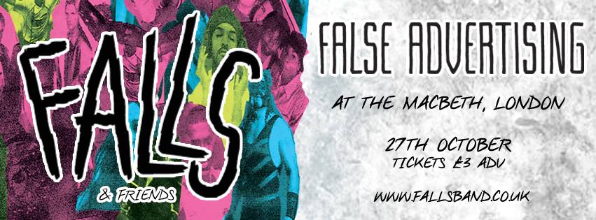 FALLS & Thirty Century Management Presents: FALLS & FRIENDS SHOW #2 - FALSE ADVERTISING 27/10/2016 £3 adv from www.fallsband.co.uk 18+ Every two weeks throughout October & November we will be taking over The Macbeth of Hoxton and bringing some of our favourite bands with us. For Show #2 - we have our VERY special guests: FALSE ADVERTISING SELF-PROCLAIMED PURVEYORS OF “TWISTED POWER-GRUNGE”, FALSE ADVERTISING OFFER UP DREAMY SOARING MALE/FEMALE HARMONIES BLENDED WITH DISTORTED GUITARS. RECORDED IN A GARAGE DURING A TUMULTUOUS PERIOD FOR THE BAND LAST YEAR, THEIR BRAINLESS EP MIXES THEMES OF BOREDOM, HORROR AND INJUSTICE – FILTERED THROUGH A LENS OF HEAVY SARCASM. THE EP QUICKLY FOLLOWING THEIR SELF-TITLED DEBUT ALBUM RELEASE IN SEPTEMBER LAST YEAR, WHICH SAW THEM HAILED BY TOTAL GUITAR AS ‘GUITARISTS TO WATCH IN 2016’ AND WAS SLATED AS AN ‘ALBUM OF THE YEAR’ IN MANCHESTER EVENING NEWS. MOST RECENTLY, ‘GIVE IT YOUR WORST / SCARS’ WAS RELEASED VIA TOO PURE SINGLES CLUB (HOOKWORMS, MENACE BEACH, PULLED APART BY HORSES) ON MEDICINAL GREEN VINYL, CONTINUING THE MOMENTUM THROUGHOUT A NUMBER OF FESTIVAL APPEARANCES THIS SUMMER, INCLUDING SOUND CITY, DOT TO DOT AND KENDAL CALLING. http://www.falseadvertising.co/