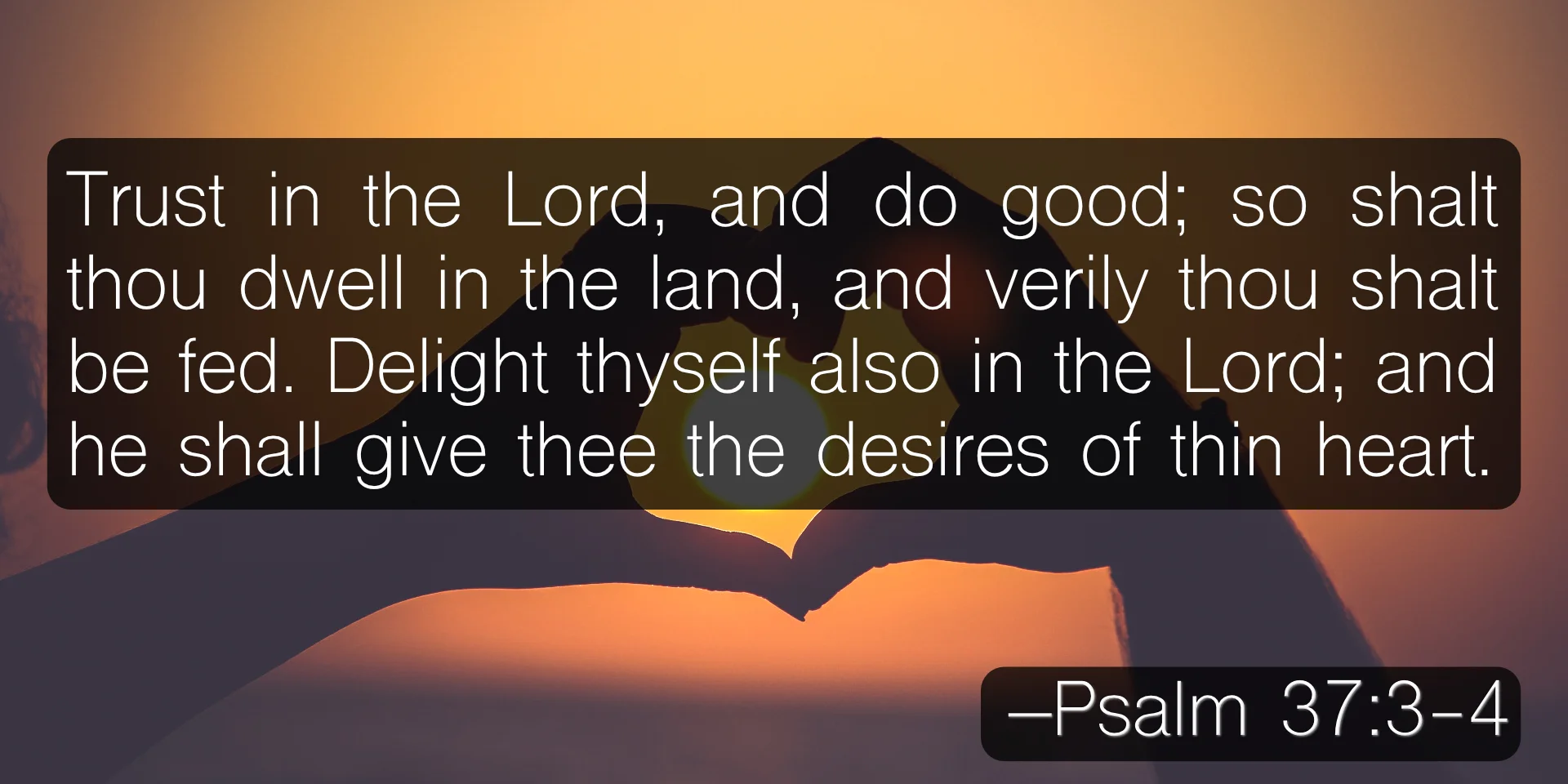 Trust in the Lord, and do good; so shalt thou dwell in the land, and verily thou shalt be fed. Delight thyself also in the Lord; and he shall give thee the desires of thine heart. –Psalm 37:3-4