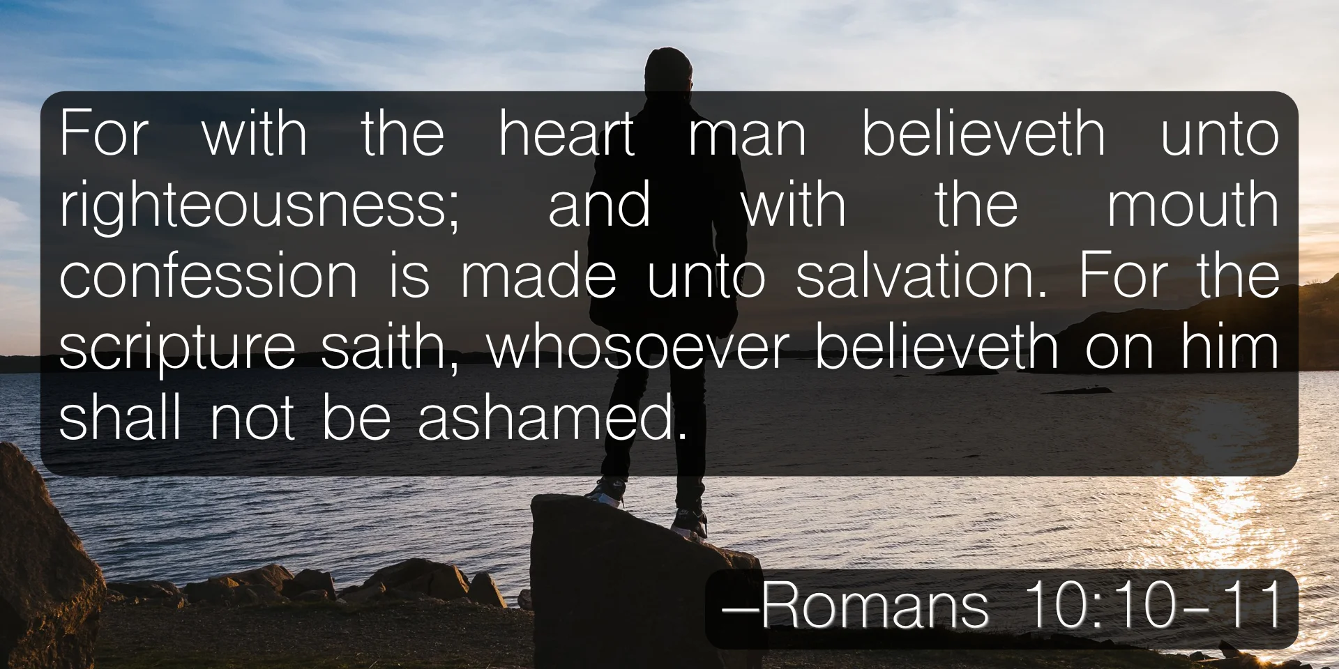 For with the heart man believeth unto righteousness; and with the mouth confession is made unto salvation. For the scripture saith, Whosoever believeth on him shall not be ashamed. –Romans 10:10-11