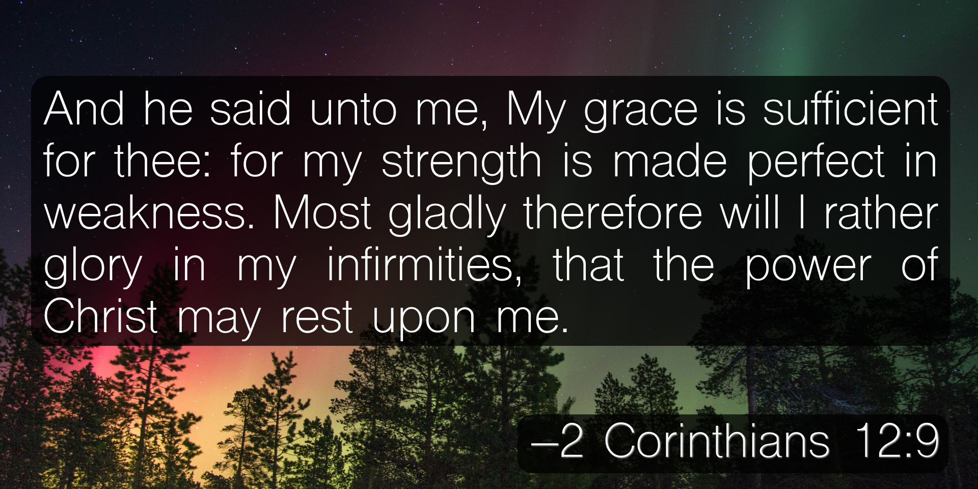 And he said unto me, My grace is sufficient for thee: for my strength is made perfect in weakness. Most gladly therefore will I rather glory in my infirmities, that the power of Christ may rest upon me. –2 Corinthians 12:9