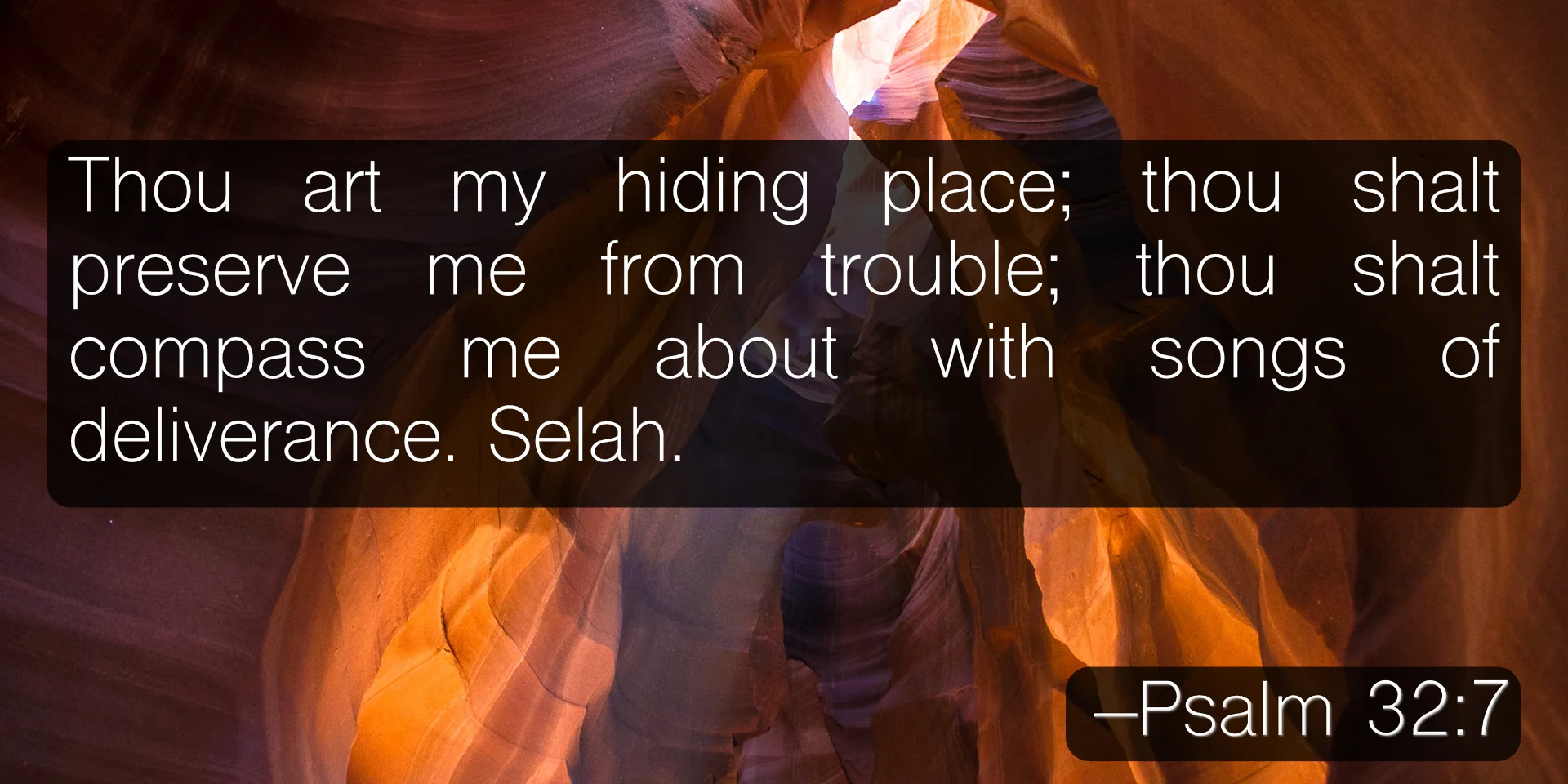 Thou art my hiding place; thou shalt preserve me from trouble; thou shalt compass me about with songs of deliverance. Selah. –Psalm 32:7
