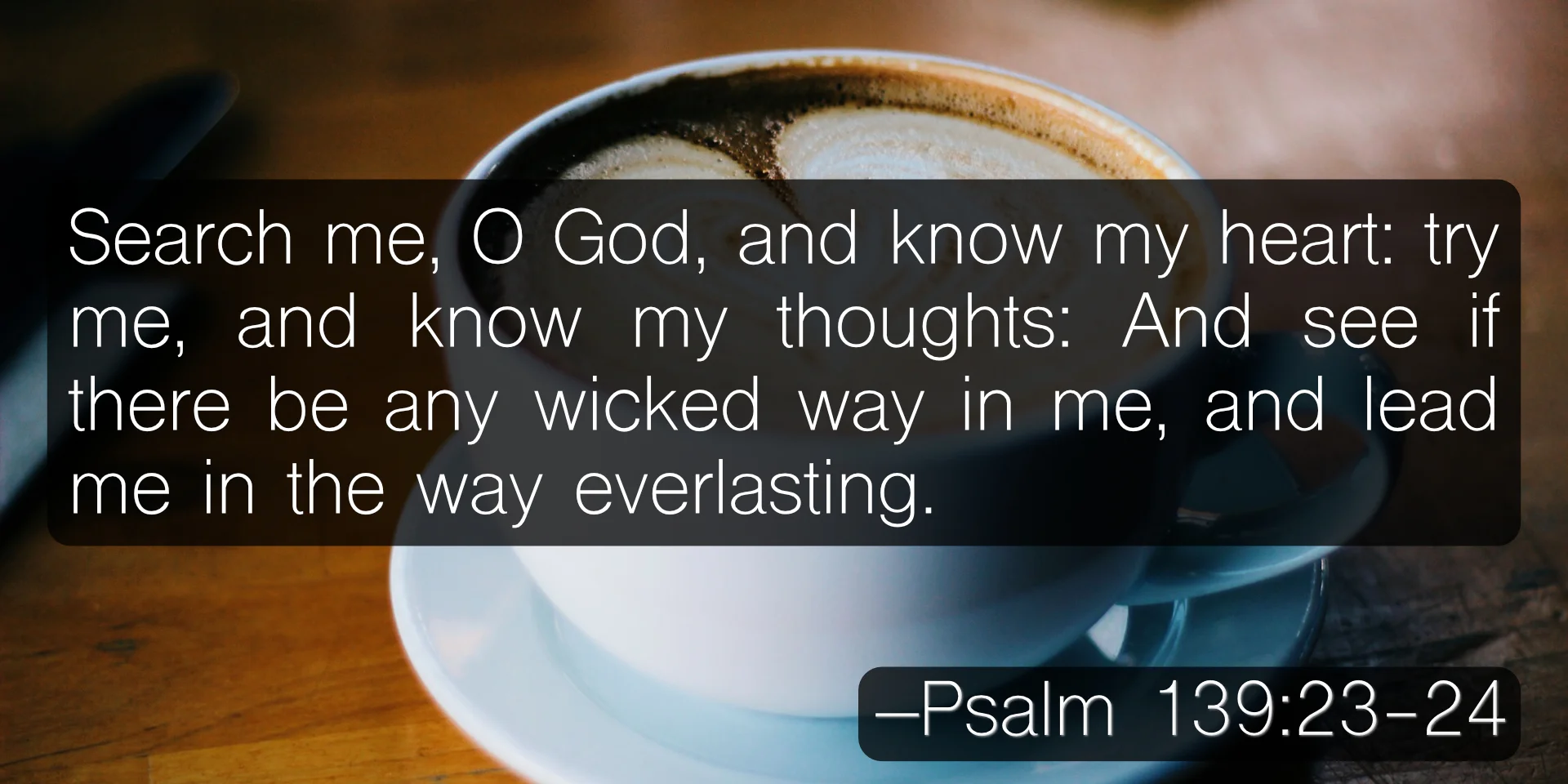 Search me, O God, and know my heart: try me, and know my thoughts: And see if there be any wicked way in me, and lead me in the way everlasting. –Psalm 139:23-24