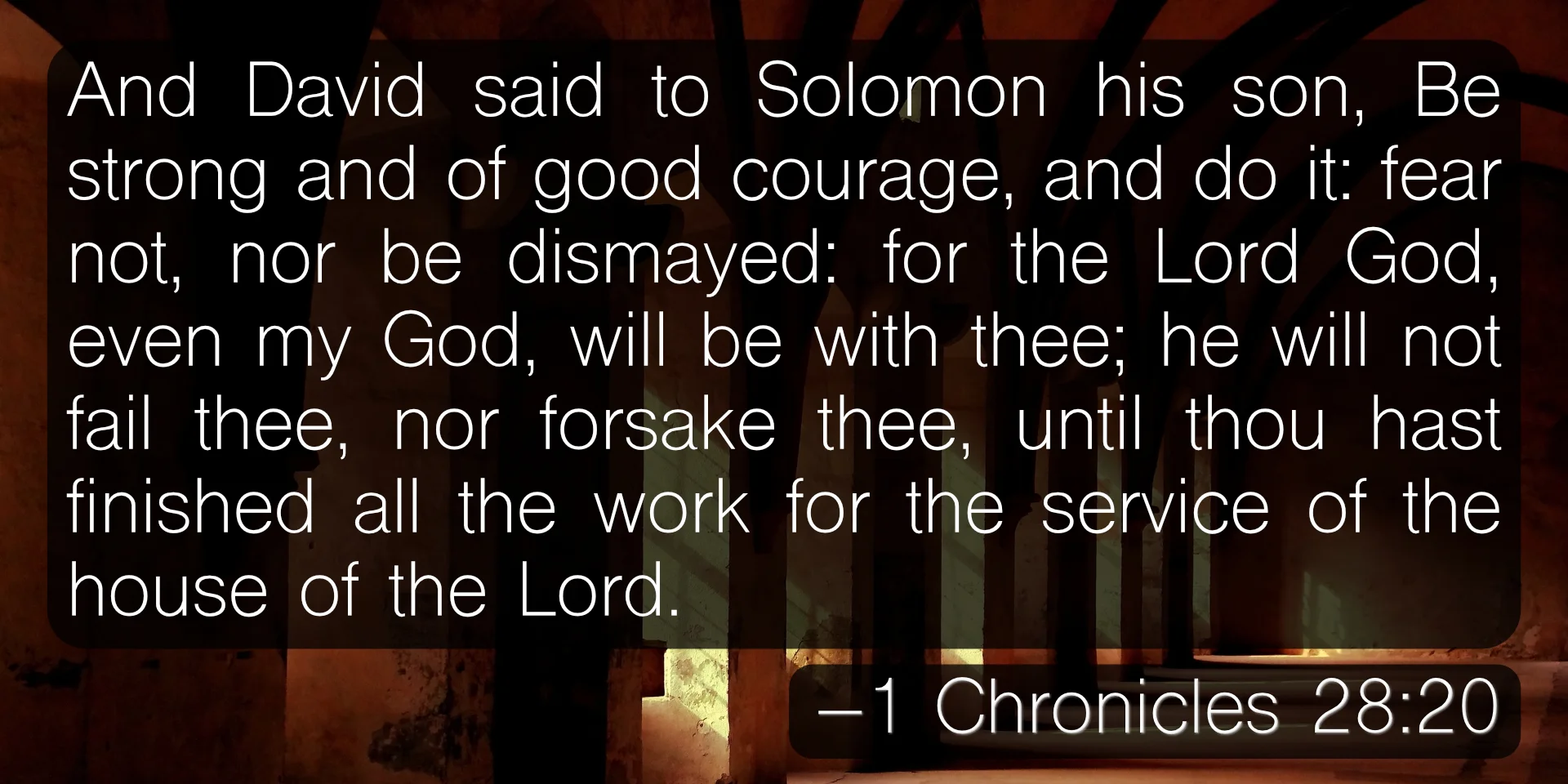And David said to Solomon his son, Be strong and of good courage, and do it: fear not, nor be dismayed: for the Lord God, even my God, will be with thee; he will not fail thee, nor forsake thee, until thou hast finished all the work for the service of the house of the Lord. –1 Chronicles 28:20