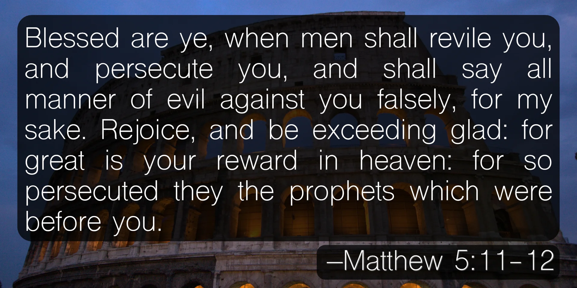 Blessed are ye, when men shall revile you, and persecute you, and shall say all manner of evil against you falsely, for my sake. Rejoice, and be exceeding glad: for great is your reward in heaven: for so persecuted they the prophets which were before you. –Matthew 5:11-12