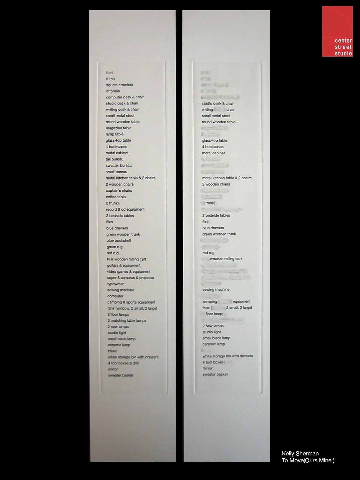 As the title suggests, To Move (Ours. Mine.) is comprised of two lists of household items to move. Printed using a photoetching process, both were made from the same narrow copper plate. One print details the belongings of a couple: bed, files, sewing machine, camping & sports equipment, etc. The other evidences many erasures. Describing the belongings of only one: file, sewing machine, camping equipment, etc., it reveals an alteration of the original list. Gray smudges are the meager remnants of the many missing items, lone evidence of where the copper printing plate was ground down for removal. Ultimately, To Move (Ours. Mine.) presents a narrative of a union disintegrated. The lists together address the topics of unity, loss, heartbreak, memory, and even consumerism. This story of moving - moving in and moving out - is told only through the material items the characters own, through which objects they share, which they keep, and which they lose. This simple approach to depicting such complex topics is what interests me most: that two stark lists might possibly relate the strain and emotion of love lost. Kelly Sherman, May 2007. Both lists were printed in an edition of 60 on Hahnehahle Copperplate paper and are included in a single frame designed by the artist. Please contact Director James Stroud for details.
