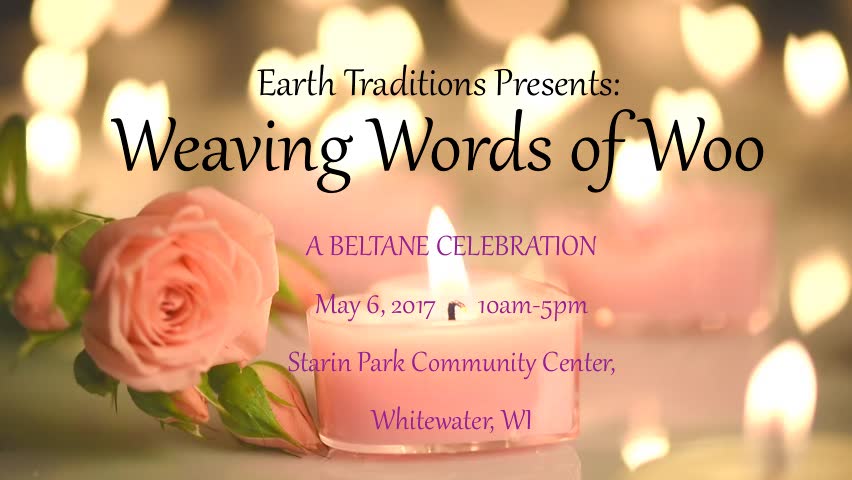 Weaving Words of Woo - A Beltane Celebration It’s Beltane! The days are longer and the time of the waxing sun is upon us! Hearts and spirits are hopeful as we move into summer. This year our Beltane event will be facilitated by, Thistle and Al, our 2014-2015 May Couple. Join us as we gather in community to celebrate! -- Help make a sweet deliciousness to share in ritual. -- Weave your own, beautiful handfasting cord to celebrate the Sacred Marriage of the land, your love for it, and your connection to it -- Walk between the sacred flames -- Bear witness to those who would like to re-commit their vows* and to the installation of the new May Couple, who will carry the tradition of blessing the community each month throughout the year. -- Participate in a Beltane Ritual -- Work a spell -- Share a sonnet -- Dance the May Pole -- FEAST!! Learn some of what’s in store for Earth Traditions as we move forward with our growth as a community, and an organization! Have conversations of substance, and let the world know that you made it through the winter! We’ll have coffee and tea available. As well as a few other goodies. Things to Bring ~Ribbons, yarn, charms, cords for your handfasting cord. We'll have some supplies on hand too! ~A flower or green leaf head wreath ~Fresh flowers for the altar ~Bring a sonnet - or a selection of poetry that means something to you, and that you are willing to share. We'll be reading some of these in ritual. We'll have some extras on hand too. ~Bring a dish to share, enough to feed however many are in your group. If you would like to bring a dessert, or a bag of chips in addition to your meal contribution, please feel free to do so. ~The cost is $15.00 to help defray the expense of the venue. No one turned away for lack of funds Cash or check only. Children under 16 are free. All are welcome regardless of age, race, ethnicity, national origin, religious background, sexual or affectional orientation, gender or gender identity expression, education, or political perspective. No pre-registration required. *Those who would like to renew their vows at the Maypole, in community, please be in touch with Angie: Angie@EarthTraditions.org or Drake: Drake@EarthTraditions.org Starin Park Community Center 504 W. Starin Rd. Whitewater, WI 53190