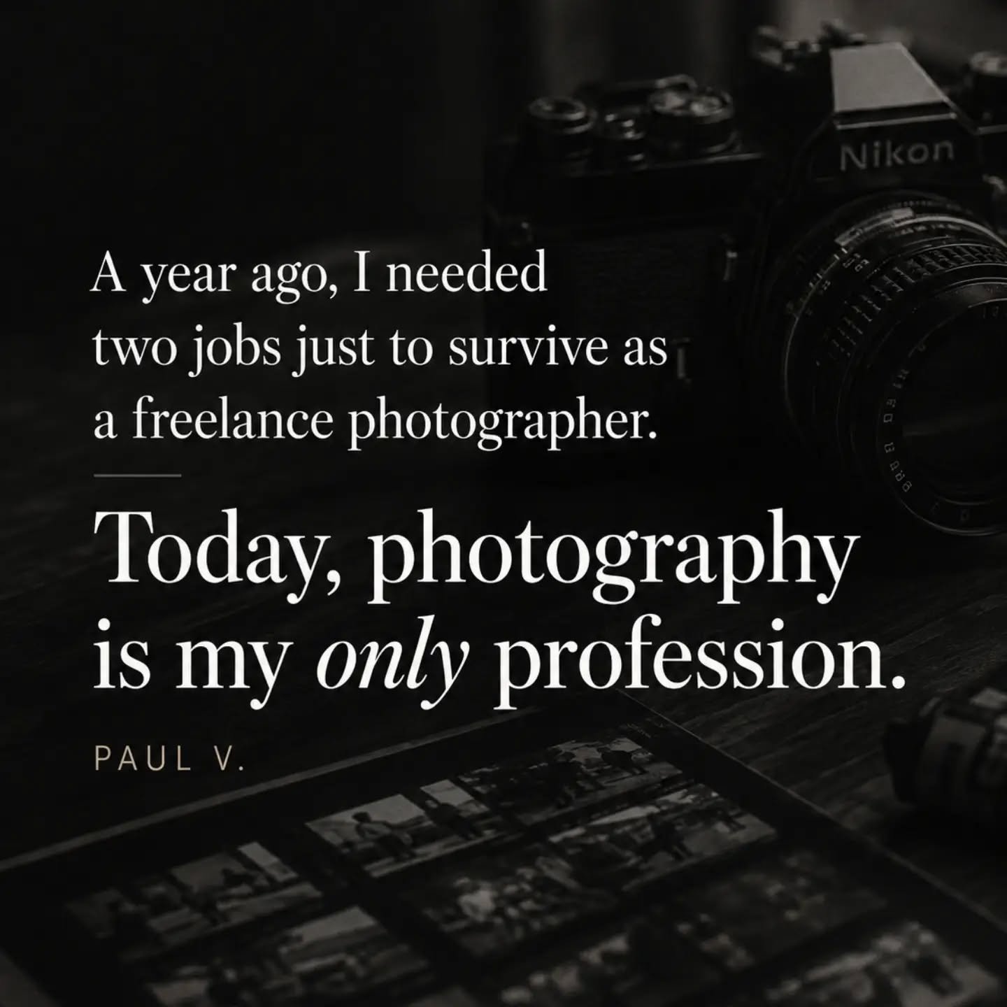 Messages like this mean far more to me than compliments about a photograph.

A year ago, Paul was trying to build a career in photography while depending on one, sometimes two, regular jobs simply to make ends meet.

Today, he photographs five or six