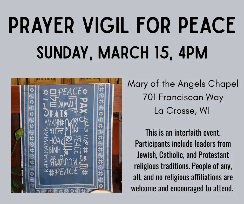 PRAYER VIGIL FOR PEACE: Sunday, Mar. 15, 4pm
Mary of the Angels Chapel, 701 Franciscan Way, La Crosse
This is an interfaith event. Participants include leaders from Jewish, Catholic, and Protestant religious traditions. People of any, all, and no rel