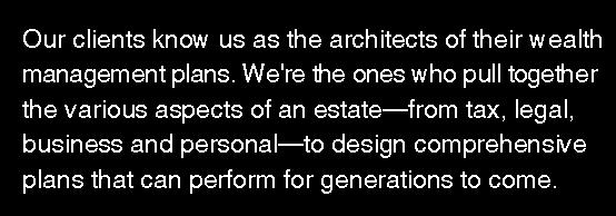 Our clients know us as the architects of their wealth management plans. We're the ones who pull together the various aspects of an estate—from tax, legal, business and personal—to design comprehensive plans that can perform for generations to come. Contact us for a free consultation about your plan. We'd love to speak with you.