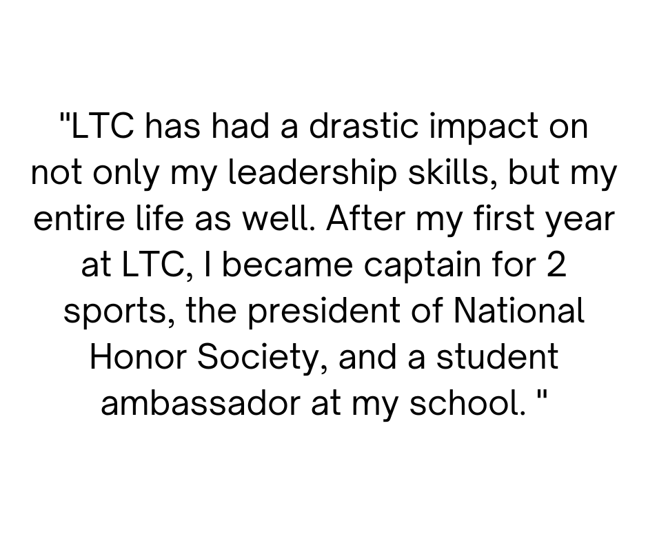LTC has had a drastic impact on not only my leadership skills, but my entire life as well. After my first year at LTC, I became captain for 2 sports, the president of National Honor Society, and a student ambassador .png