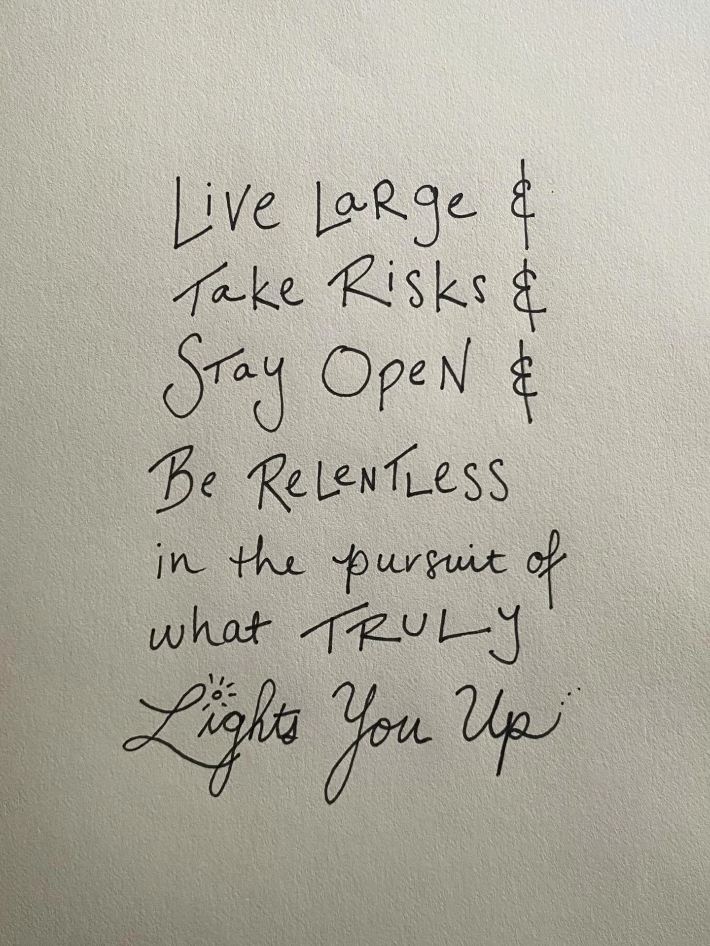 Live large. Dare to take up space. Be relentless in the pursuit of what truly lights you up. Take risks and stay open. Forget about what other people think you should do. Listen to your inner voice. Not your thinking mind, but your deepest instincts.
