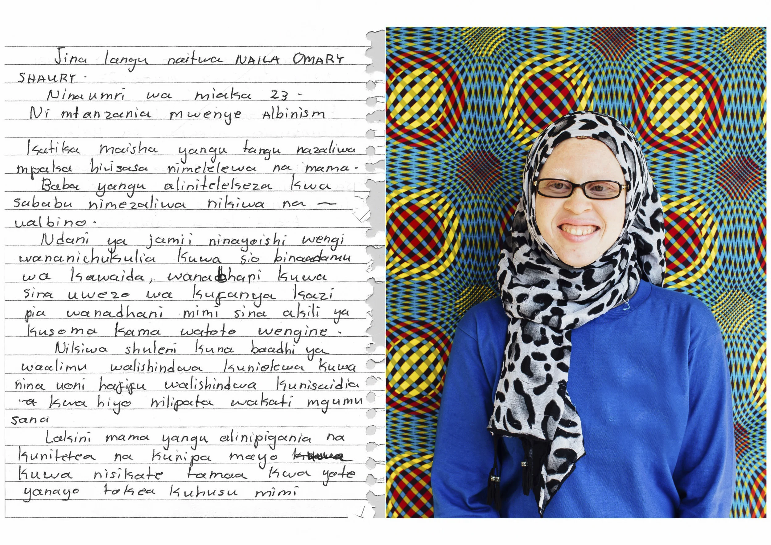 My name is Naila Omary Shaury I am 23 years old. I am a Tanzanian with albinism. In my life, ever since I was born I have been raised by my single mother alone. My father abandoned me because I was born with albinism. In the community that I live in, many people consider me not a normal human being. They think I am unable to do work and they thought I don’t have the brains to study as other children do. When I was in school there were some teachers who didn’t understand that I have a challenge of low vision, they couldn’t help me and so I went through a very hard time. But my mother struggled for me and supported me and gave me hope, that I should never give up for all the things that happen to me.