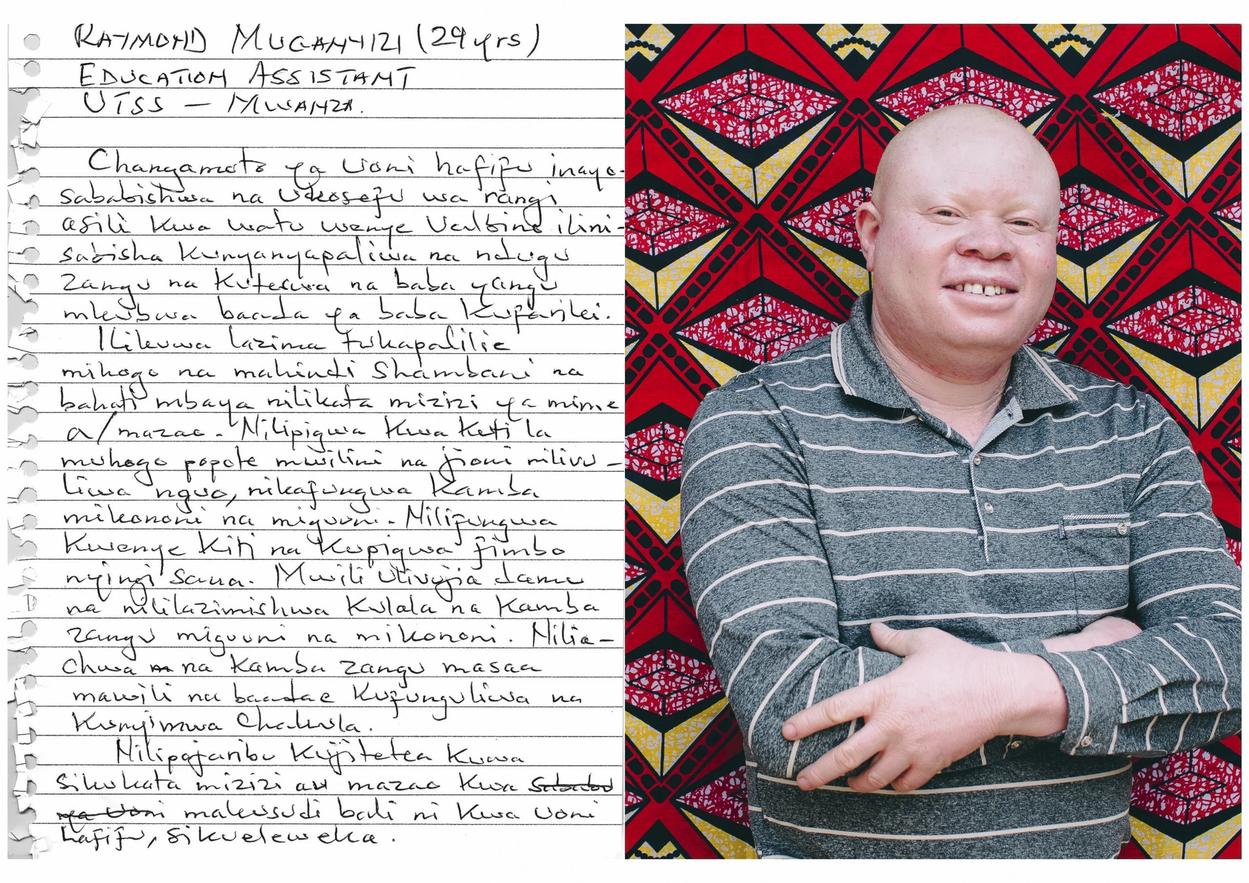 Raymond Muganyizi (29 years old) Education Assistant - UTSS Mwanza. The challenge of low vision which is caused by lack of pigmentation to people with albinism was the reason for being a target of discrimination by my relatives. After my father died I was abused by my uncle. It was mandatory for me to tend to our cassava and corn farm and often it happened that I accidentally would cut the roots of the plants. I would be beaten with sticks all over my body and in the evening I would be stripped naked and they would tie my arms and feet using a rope. Then I would be tied to an anchor and beaten without mercy. My whole body would be covered with blood and I would be left that way for nearly two hours. Then they would untie me and my uncle would not allow me to eat dinner that night. They did not want to listen when I tried to prove that I did not cut the roots or crops intentionally but it was because of my low vision. 
