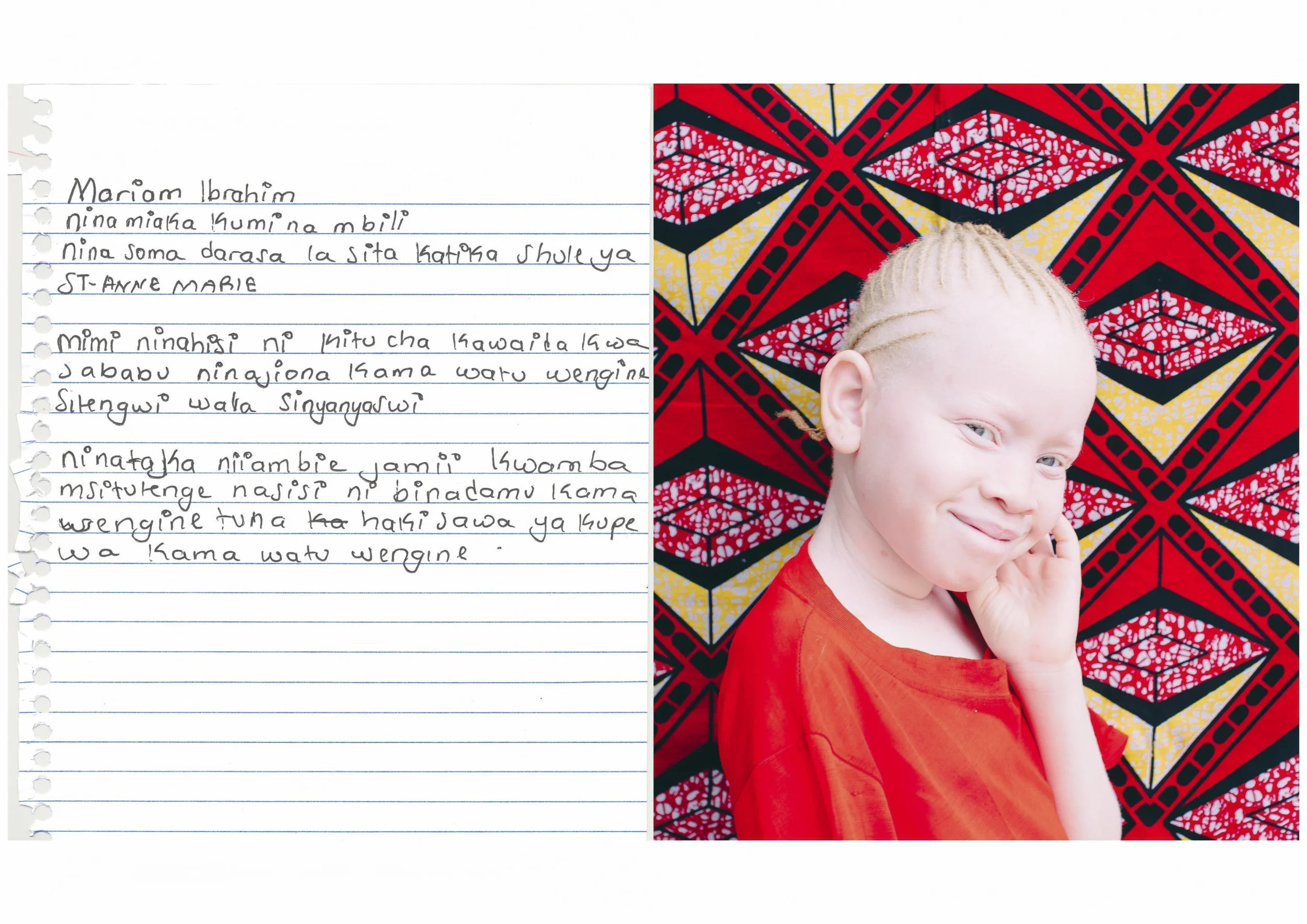 Mariam Ibrahim. I am twelve years old. I feel that albinism is a normal condition because I see myself just like other people, I am not isolated or discriminated. I want to tell society that do not discriminate people with albinism because we are also human beings, like other people, we all have equal rights and we need to be loved like everybody else.