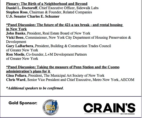 Crain's will bring New York’s most impressive players in real estate and government to explore the next stage in the development of the far west side and Hudson Yards. Meanwhile, real estate stakeholders seem unable to compromise on legislation that would resurrect a key subsidy program that expired at the end of 2015. Crain’s explores the hottest issues impacting the city’s most important industry. Crain's Real Estate Conference: Building Solutions Monday, May 2, 2016 | 8AM-12PM Sheraton New York Times Square | 811 Seventh Avenue | NYC Tickets : $300/person **Enter discount code "arepa2016" for 10% off tickets. For questions: Ashlee Schuppius, crainsevents@crainsnewyork.com , 212.210.0739 Plenary: The Birth of a Neighborhood and Beyond Daniel L. Doctoroff , Chief Executive Officer, Sidewalk Labs Stephen Ross , Chairman & Founder, Related Companies U.S. Senator Charles E. Schumer *Panel Discussion: The future of the 421-a tax break - and rental housing in New York John Banks , President, Real Estate Board of New York Vicki Been , Commissioner, New York City Department of Housing Preservation & Development Gary LaBarbera , President, Building & Construction Trades Council of Greater New York Ron Moelis , Co-founder, L+M Development Partners of Greater New York *Panel Discussion: Taking the measure of Penn Station and the Cuomo administration’s plans for it Gina Pollara , President, The Municipal Art Society of New York Chris Ward , Senior Vice President and Chief Executive, Metro New York, AECOM *Additional speakers to be confirmed . Click here to register: http://www.crainsnewyork.com/events-calendar/details/4/3397008