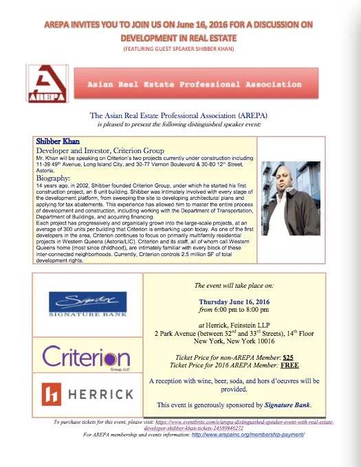Shibber Khan Developer and Investor, Criterion Group Biography: Mr. Khan will be speaking on Criterion’s two projects currently under construction including 11-39 49 th Avenue, Long Island City, and 30-77 Vernon Boulevard & 30-80 12 th Street, Astoria. 14 years ago, in 2002, Shibber founded Criterion Group, under which he started his first construction project, an 8 unit building. Shibber was intimately involved with every stage of the development platform, from sweeping the site to developing architectural plans and applying for tax abatements. This experience has allowed him to master the entire process of development and construction, including working with the Department of Transportation, Department of Buildings, and acquiring financing. Each project has progressively and organically grown into the large-scale projects, at an average of 300 units per building that Criterion is embarking upon today. As one of the first developers in the area, Criterion continues to focus on primarily multifamily residential projects in Western Queens (Astoria/LIC). Criterion and its staff, all of whom call Western Queens home (most since childhood), are intimately familiar with every block of these inter-connected neighborhoods. Currently, Criterion controls 2.5 million SF of total development rights. The event will take place on: Thursday June 16, 2016 from 6:00 pm to 8:00 pm at Herrick, Feinstein LLP 2 Park Avenue (between 32 nd and 33 rd Streets), 14 th Floor New York, New York 10016 Ticket Price for non-AREPA Member : $25 Ticket Price for 2016 AREPA Member: FREE A reception with wine, beer, soda, and hors d’oeuvres will be provided. This event is generously sponsored by Signature Bank . For membership information, please visit our website at: www.arepainc.org/membership/ To purchase tickets to our events, please visit our website at: https://www.eventbrite.com/e/arepa-distinguished-speaker-event-with-real-estate-developer-shibber-khan-tickets-24580946272