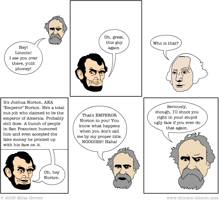   "Emperor Norton," #184 in the  Thinkin' Lincoln  Webcomic series by Miles Grover.  Other episodes featuring Emperor Norton are  here . ©&nbsp;2006 Miles Grover. Source:  Thinkin' Lincoln &nbsp;[Added 6.26.2016] 