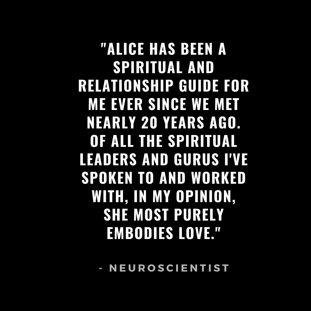 Alice has been a spiritual and relationship guide for me ever since we met nearly 20 years ago. Of all the spiritual leaders and gurus I've spoken to and worked with, in my opinion, she most purely embodies love..png