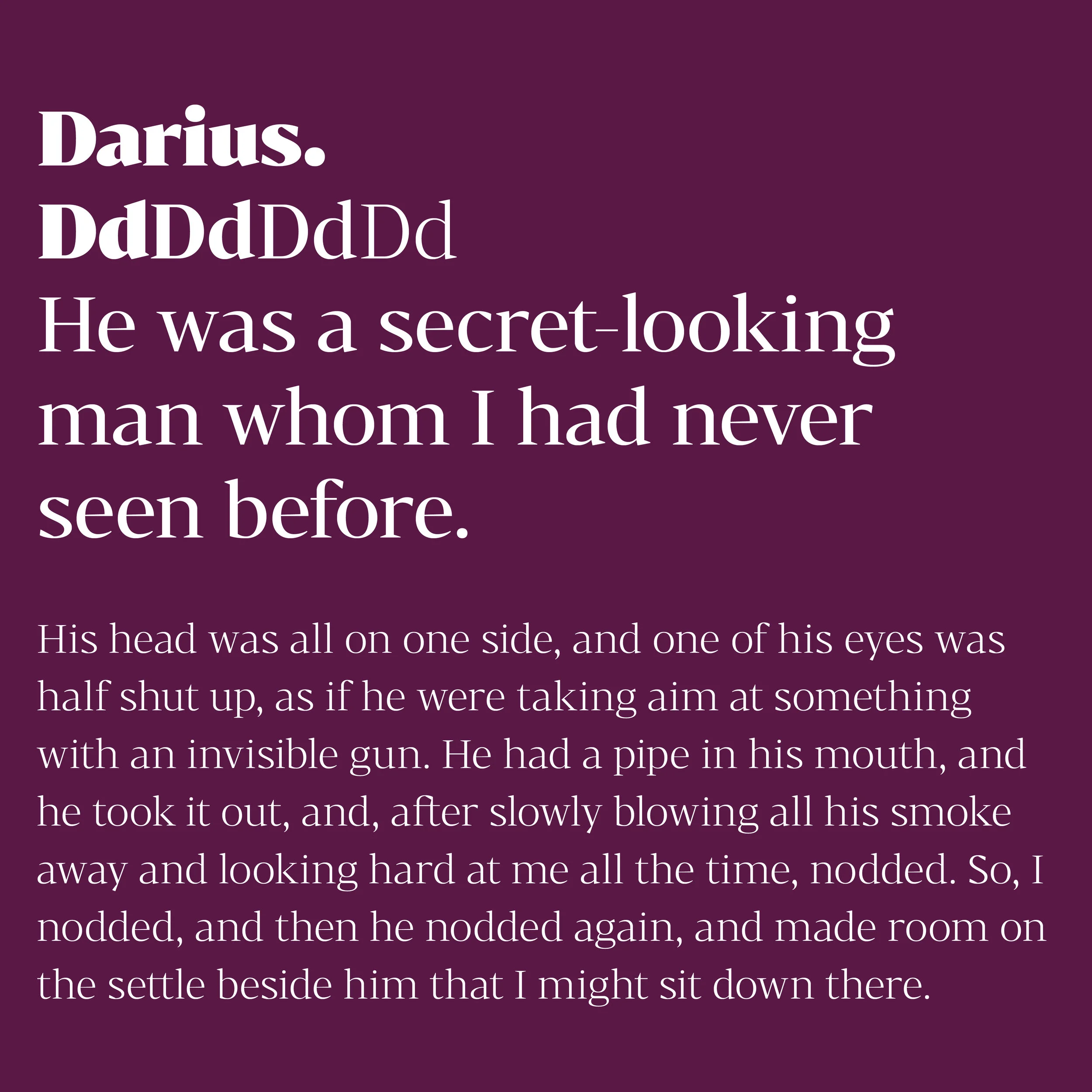 Bw Darius is an elegant wedge serif typeface, halfway between the transitional and didone genres, with a sharper approach to terminals without falling on the stiffness of the didones. The wide skeleton, modern proportions and high contrast, all contribute to the opulent personality of this font.