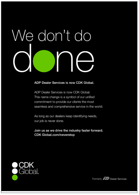 We don't do done ADP Dealer Services is now CDK Global. This name change is a symbol of our unified commitment to provide our clients the most seamless and comprehensive services in the world. As long as our dealers keep identifying needs, our job is never done. Join us as we drive the industry faster forward.