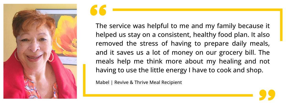 A quote from Revive & Thrive Client Mabel: "The meals help me think more about my healing and not having to use the little energy I have to cook and shop."