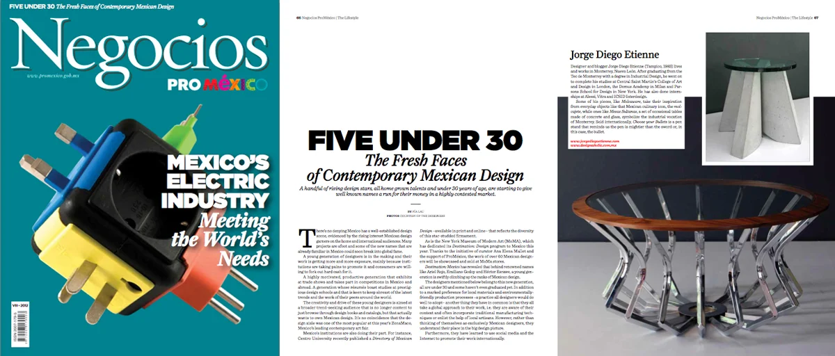 Five Under 30, The Fresh Faces of Contemporary Mexican Design

Another important Mexican publication has feature our studio. ProMexico’s “Negocios” business magazine included us in their “Five Under 30, The Fresh Faces of Contemporary Mexican Design…