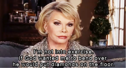 I'm not into exercise. If God wanted me to bend over, he'd put diamonds on the floor.