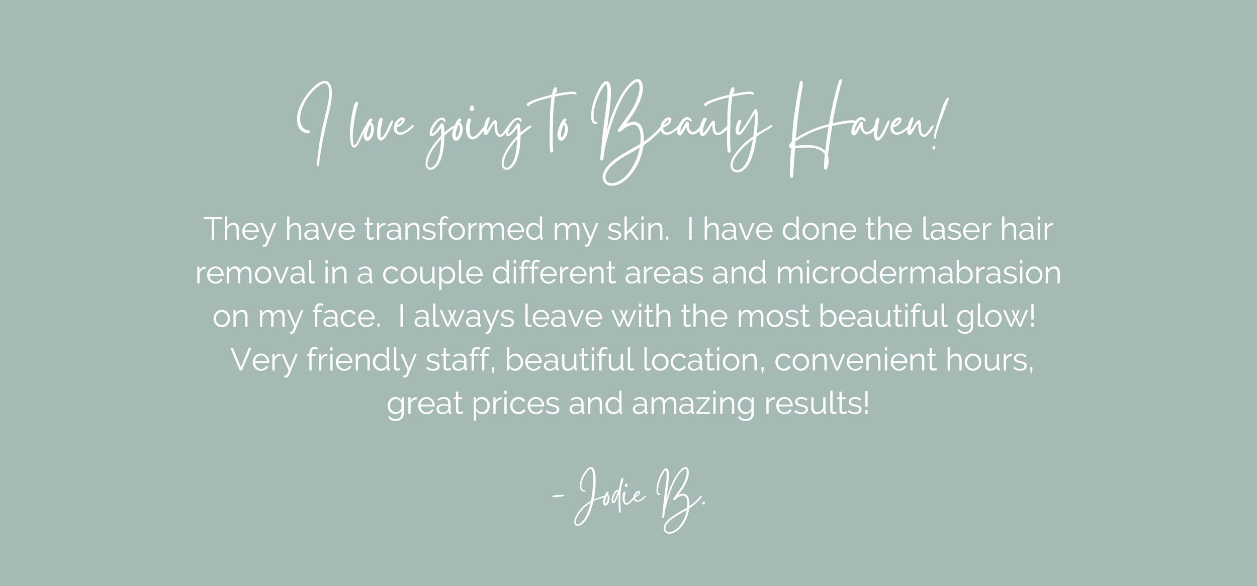 I love going to Beauty Haven! They have transformed my skin. I have done the laser hair removal in a couple different areas and microdermabrasion on my face. I always leave with the most beautiful glow! Very friendly.jpg