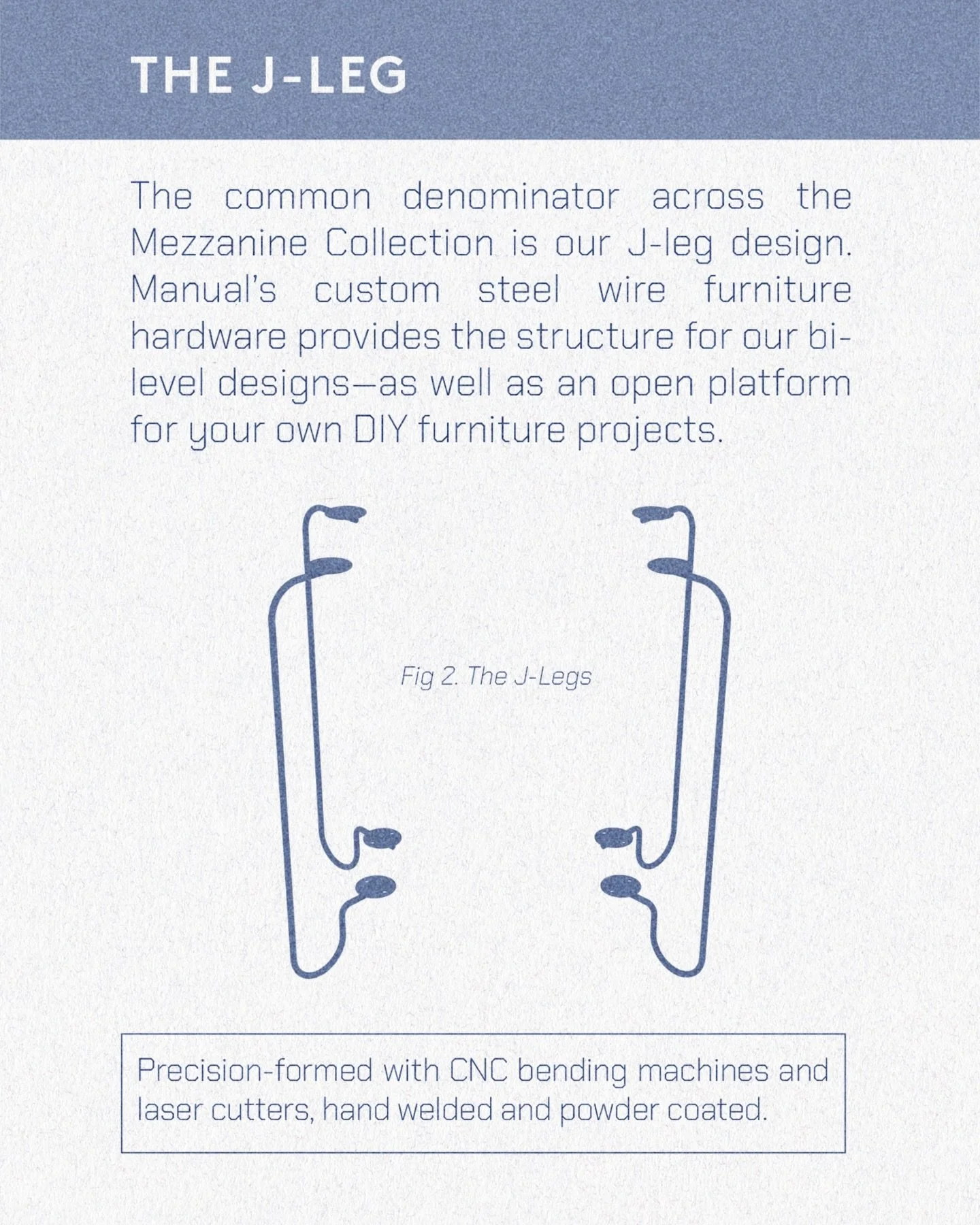 Manual has always strived to do more than just make stuff to buy. The goal with making the J-legs available on their own is to empower you to create your own furniture. Order now for early December delivery.