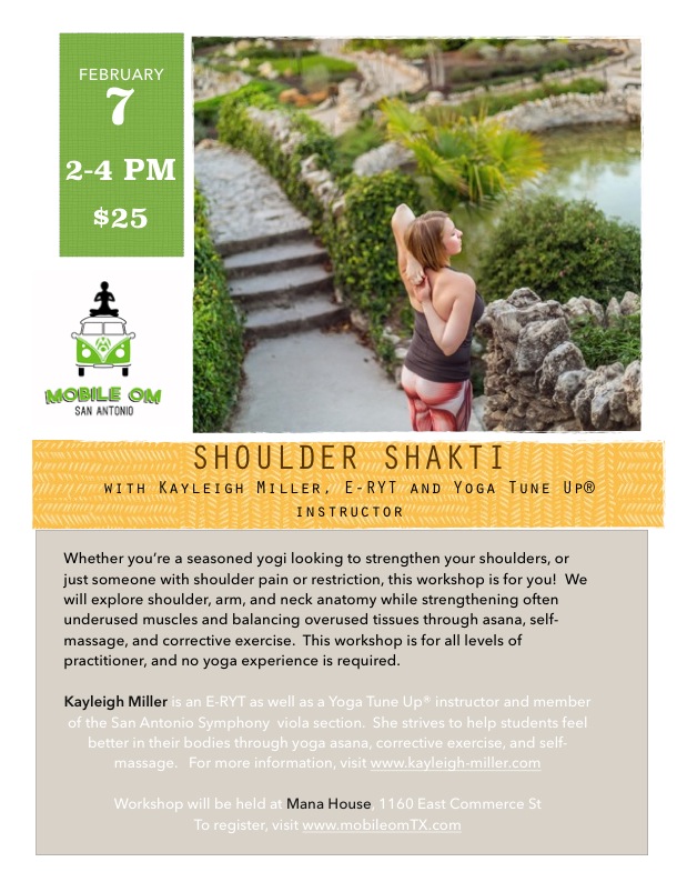 Whether you’re a seasoned yogi looking to strengthen your shoulders, or just someone with shoulder pain or restriction, this workshop is for you! We will explore shoulder, arm, and neck anatomy while strengthening often underused muscles and balancing overused tissues, combining traditional asana with anatomy and Yoga Tune Up®. This workshop is for all levels of practitioner, and no yoga experience is required. Kayleigh Miller is an E-RYT as well as a Yoga Tune Up® instructor and member of the San Antonio Symphony viola section. She strives to help students feel better in their bodies through yoga asana, corrective exercise, and self-massage. For more information, visit www.kayleigh-miller.com Workshop will be held at Mana House, 1160 East Commerce St To register, visit www.mobileomTX.com $25