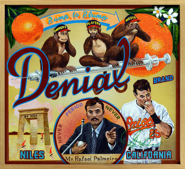 Denial Brand The most powerful images often carry more weight than the contents of a law library. The four small images that make up this series, and this painting in particular, present the complexities of The Steroid Era more succinctly than tens of thousands of words have yet accomplished. Former Orioles first baseman and designated hitter Rafael Palmeiro was one of several players called upon to provide testimony during congressional hearings designed to root out the truth behind allegations of steroid abuse in Major League Baseball. He, and others, flatly denied ever using any form of artificial, performance-enhancing drugs despite evidence to the contrary. In fact, the entire network of owners, players and the press colluded to minimize the role these substances played in baseball during the 1990s and 2000s. There was simply too much money at stake to allow ethical considerations to interfere. After the strike that cancelled the 1994 World Series, baseball responded in the way it always had when fan disaffection threatened profits—it pumped up offense. Besides, as an ad campaign from the time declared, “Chicks dig the long ball,” the more the merrier. Home runs and profits increased astronomically, but so did suspicions that something was rotten in Mudville. It was.