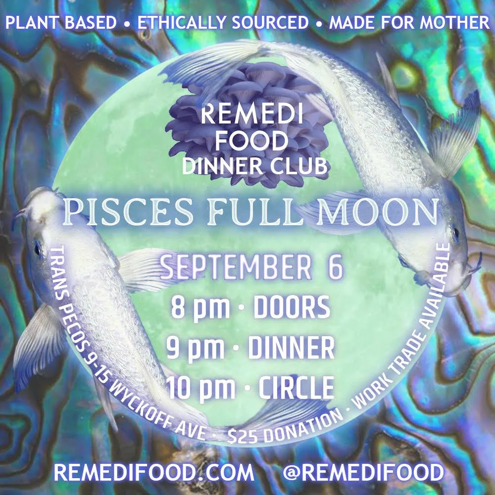 Please join Remedi Food for our first Full Moon Dinner of the Fall! ♥ Autonomy is founded in community. It's nearly impossible not to feel hopeless and isolated in this political climate, but if we're going to continue resisting our now more visibly insidious leadership, it's essential to remember we're not alone. These monthly dinners held on every full moon are meant to remind us to celebrate the love and abundance we generate for ourselves within our community, to lessen our dependance on the powers that be. Full Moons are powerful times for transformation and community grounding. Circling is intended to be a space to share openly and without judgement, voice intentions for the upcoming moon phase and ground those intentions through somatic practices like vocal toning. ~ Our food is ethically sourced, lovingly prepared and made with the intention of restoring our connection to our global mother. We don't use recipes, processed or conventionally grown ingredients, animal products, or ecologically ignorant materials in production. The menu is decided the morning of, depending on what is available at the union sq farmer's market & bushwick food coop. More insight on our food is available at RemediFood.com. .. ~ 8pm Doors 9pm Dinner 10pm Circle This month we're pleased to be sharing space with Trans-Pecos, an all ages venue and community resource center located on the bushwick x ridgewood border. A $25 donation covers food and space costs. If money isn't your primary form of abundance, work-trade is available. Please get in touch with Mantra@RemediFood.com if you'd like to volunteer ♥ Feed u soon!