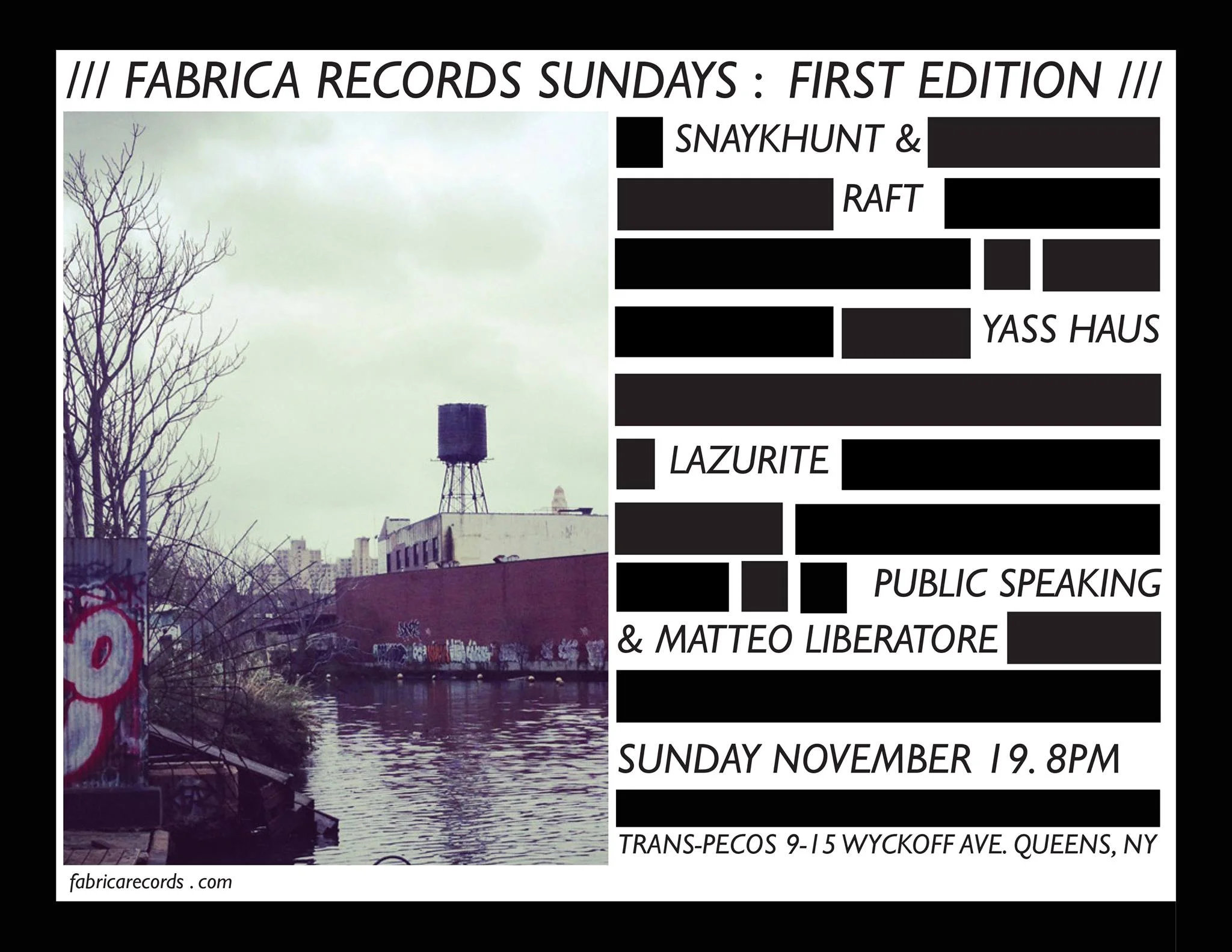 FABRICA RECORDS Sundays: First Edition This the first edition of a monthly series presented by independent experimental label Fabrica Records to be held at Trans-Pecos in Ridgewood, NY. Line-up: PUBLIC SPEAKING + MATTEO LIBERATORE (Duo Performance) publicspeaking.bandcamp.com http://www.matteoliberatore.com/ Public Speaking is the solo project of Brooklyn sound artist and songwriter Jason Anthony Harris. He uses voice, objects, and electronics, as well as traditional instrumentation to make soulful noise music. Harris balances adventurous methods with an intimate compositional aesthetic. He has released material on Fabrica Records, Tape Drift, Already Dead Tapes, and Floordoor Records. Matteo Liberatore is a boundary-pushing guitarist and composer from Italy, living in Brooklyn, NY. His avant-garde style explores the crossroads of free improvisation, contemporary classical music and noise using guitar and electronics. Matteo's current solo project draws from his early experience of life in America - the rawness of a world where incredible art and expression flourish alongside money market-driven politics and where tense capitalistic ambition reigns supreme. Matteo’s sound and performance is abstract... deconstructing sound, expectations and beauty in form. LAZURITE lazurite.bandcamp.com Megan Moncrief makes videos, installations, and prints, and plays music and noise as Lazurite (her solo project) with an ever-evolving bunch of collaborators and co-conspirators. Her sounds have been released by Fabrica Records, Whatever Forever, Buh Records Peru, Ilse Music, Boo Tapes,Obsolete Units, Crumb Dicks, and her own label Popular Chant (still in its infancy). She is involved with the LOXM - Ladies of Experimental Music collective, and was director and curator of the now-defunct Brewer's Mansion Gallery. YAAS HAUS soundcloud.com/madamwest/dans-song facebook.com/wsabifox/videos/1302635483181145/ A brand new project from Brooklyn locals Sophie Chernin (Madam West) and Jennae Santos (Wsabi Fox, BIG FIGMENT), Yaas Haus is "EDM performed by two humans who have never liked or listened to EDM." The duo builds live loops with guitar, vocals, percussion, room sounds and audience contributions as their primary media. SNAYKHUNT + RAFT (Duo Performance) soundcloud.com/williamyorkstanton/snaykhunt-raft-excerpt http://snaykhunt.tumblr.com/ http://raftmusic.tumblr.com/ Snaykhunt is the music project of Kate Henderson/Thermos Unigarde, a drummer and electronic musician performing solo as well as with RAFT/Pat Noecker, K0Ks (with Megan Moncreif of Lazurite) and Limax Maximus (with Robert Pepper of Pas Musique). Henderson is the founder of LOXM, a series curating female experimental projects, and writes for Tom Tom Magazine. RAFT is the sound and music exploration of Pat Noecker. He has been exploring composition through IOS apps and the potentiality of crowd-sourced collage since 2012. He employs the cell phone, text messaging, loopers and electronics in order to create his particular brand of “audience-generated” sonic architecture. Noecker has performed as a member of Liars, These Are Powers, n0 things and with Janka Nabay and the Bubu Gang. www.fabricarecords.com