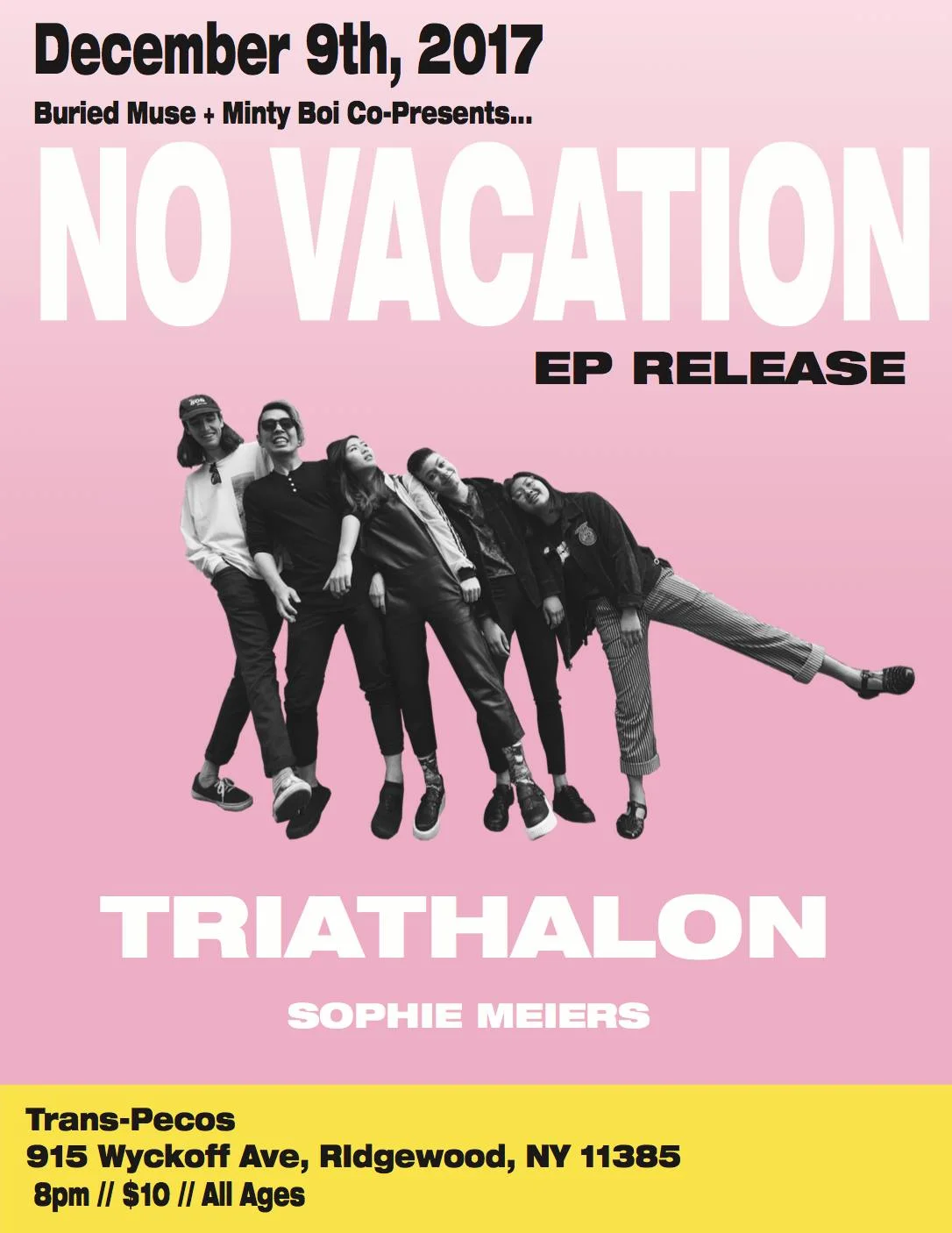 No Vacation Ep Release, Triathlon, Sophie Meiers ♥ >>>>>>>>>>>>>>>>>>>>>>>>>>>>>>>>>>>>>>>>>>>>>>> No Vacation No Vacation began in early 2015, and quickly received attention for the nostalgic bedroom-pop sounds off of their debut mixtape, Amo XO, and surf-rock single, “Draem Girl”. A few months following the release of their second mixtape, Summer Break, No Vacation went on an indefinite hiatus. The five-piece officially reassembled in 2017 after playing shows under various names and a few line-up changes. Since their reunion, No Vacation has released 2 singles, “Mind Fields” and “Yam Yam”, off of their new EP Intermission, which is set to be release with Topshelf Records this November. As they transition out of San Francisco, No Vacation will bring the novice “wavy-gravy dream-pop” sounds of Intermission to Brooklyn. Links: www.novacationband.com https://open.spotify.com/artist/32zeX1IoVKAGWMyy1isKUq >>>>>>>>>>>>>>>>>>>>>>>>>>>>>>>>>>>>>>>>>>>>>>> Triathalon One of New York's very beautiful Triathalon ♥ Link: https://www.facebook.com/pg/triathalon/about/?ref=page_internal https://triathalon.bandcamp.com/ http://www.triathalon.band/ >>>>>>>>>>>>>>>>>>>>>>>>>>>>>>>>>>>>>>>>>>>>>>> Sophie Meiers Single/ song write from Denver Link: https://www.facebook.com/sophiezofie/ https://open.spotify.com/artist/4Qz5J3GBpmR1LcPgqFbzlW https://soundcloud.com/sophie-meiers