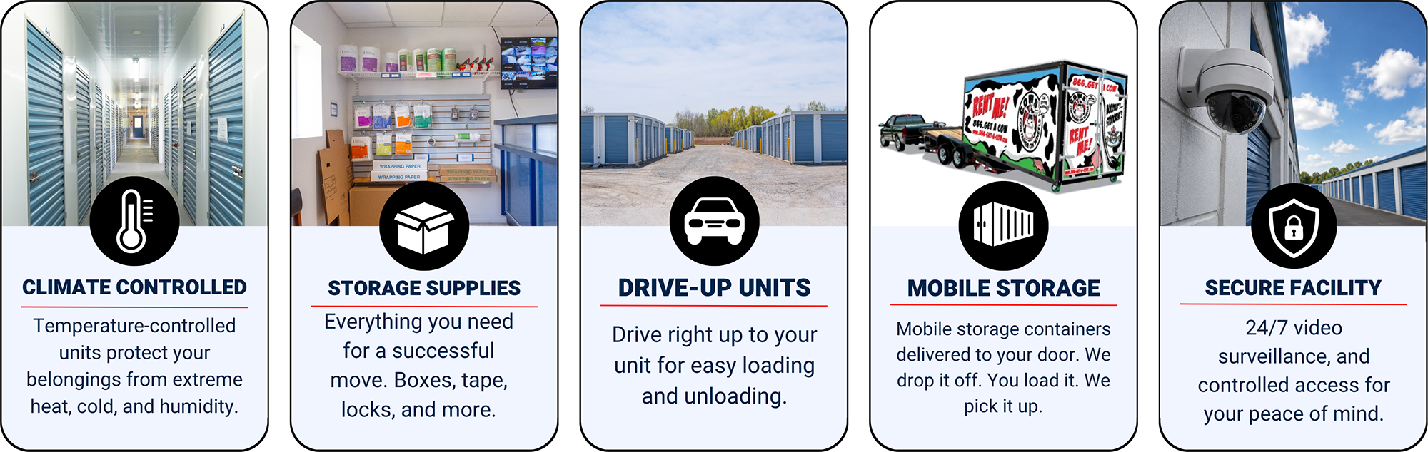 Climate controlled (temperature-controlled units protect your belongings from extreme heat, cold, and humidity), storage supplies (everything you need for a successful move. Boxes, tape, locks, and mor, drive-up units, mobile storage, secure facility