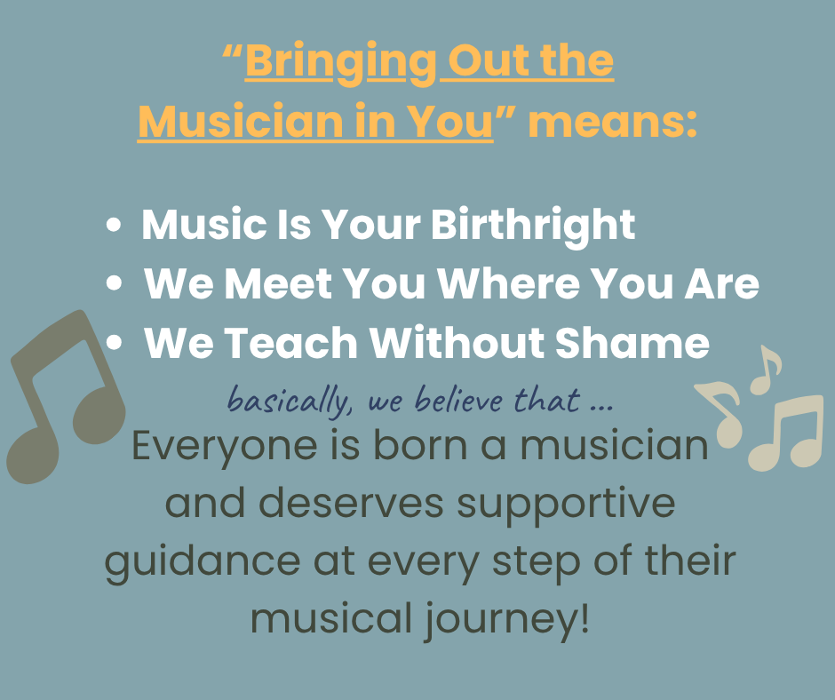 Bringing out the musician in you means: music is your birthright, we meet you where you are, and we teach without shame