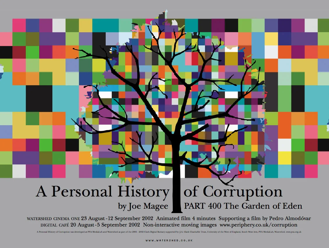 A Personal History of Corruption, 2002 Interactive artwork, prints, short film. This body of work by was produced as part of The Clarke Digital Bursary 2002 and explores the human and natural histories of the notion of 'corruption'. At the centre is a piece of interactive web-based art looking at the story of the Garden of Eden. Watershed Media Centre, September 2002. Developed at PVA Media Lab and Watershed. Supported by J.A. Clark Charitable Trust, University of the West of England, Arts Council of England.